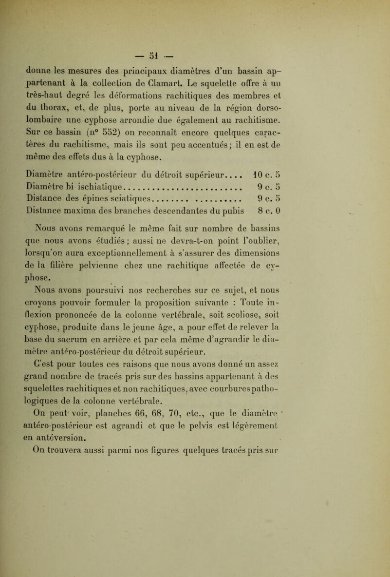 donne les mesures des principaux diamètres d’un bassin ap- partenant à la collection de Clamart. Le squelette offre à un très-haut degré les déformations rachitiques des membres et du thorax, et, de plus, porte au niveau de la région dorso- lombaire une cyphose arrondie due également au rachitisme. Sur ce bassin (n° 552) on reconnaît encore quelques carac- tères du rachitisme, mais ils sont peu accentués ; il en est de même des effets dus à la cyphose. Diamètre antéro-postérieur du détroit supérieur.... 10 c. 5 Diamètre bi ischiatique 9 c. 5 Distance des épines sciatiques 9 c. 5 Distance maxima des branches descendantes du pubis 8 c. 0 Nous avons remarqué le même fait sur nombre de bassins que nous avons étudiés; aussi ne devra-t-on point l’oublier, lorsqu’on aura exceptionnellement à s’assurer des dimensions de la filière pelvienne chez une rachitique affectée de cy- phose. Nous avons poursuivi nos recherches sur ce sujet, et nous croyons pouvoir formuler la proposition suivante : Toute in- flexion prononcée de la colonne vertébrale, soit scoliose, soit cyphose, produite dans le jeune âge, a pour effet de relever la base du sacrum en arrière et par cela même d’agrandir le dia- mètre antéro-postérieur du détroit supérieur. C’est pour toutes ces raisons que nous avons donné un assez grand nombre de tracés pris sur des bassins appartenant à des squelettes rachitiques et non rachitiques, avec courbures patho- logiques de la colonne vertébrale. On peut voir, planches 66, 68, 70, etc., que le diamètre • antéro-postérieur est agrandi et que le pelvis est légèrement en antéversion. On trouvera aussi parmi nos figures quelques tracés pris sur