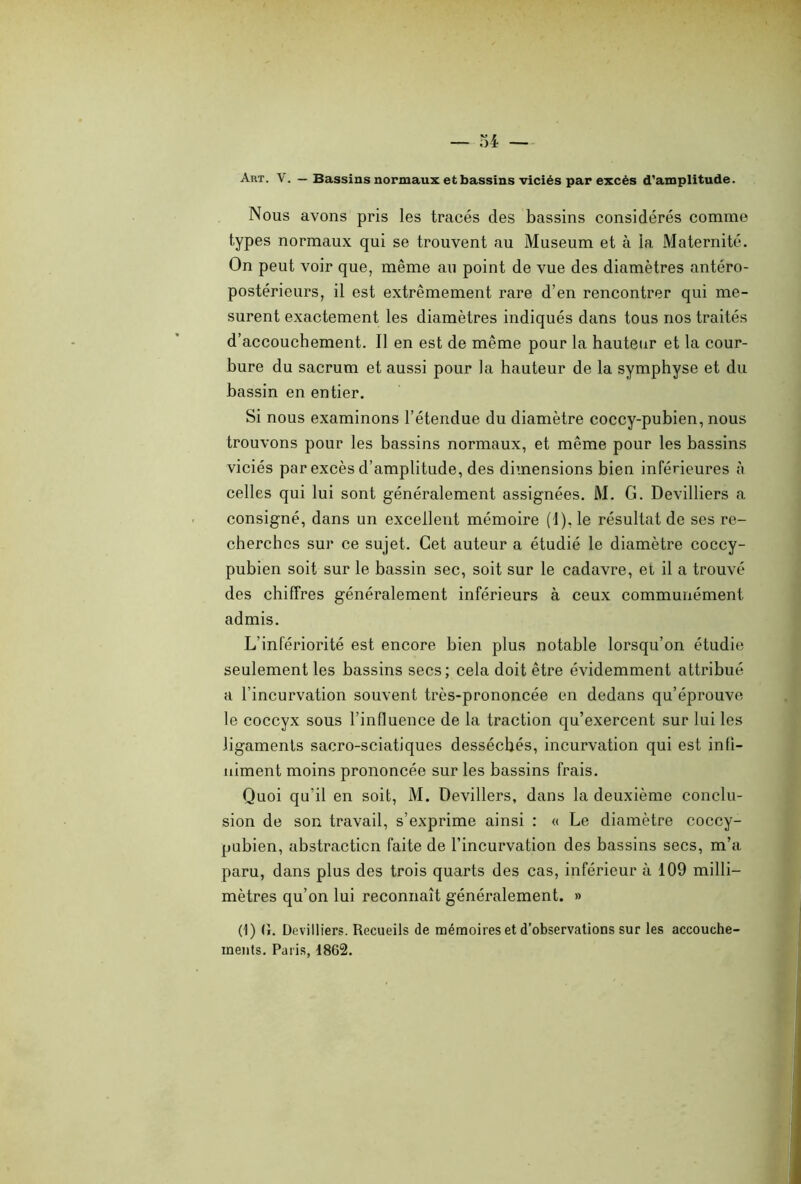 Art. V. — Bassins normaux et bassins viciés par excès d’amplitude. Nous avons pris les tracés des bassins considérés comme types normaux qui se trouvent au Muséum et à la Maternité. On peut voir que, même au point de vue des diamètres antéro- postérieurs, il est extrêmement rare d’en rencontrer qui me- surent exactement les diamètres indiqués dans tous nos traités d’accouchement. Il en est de même pour la hauteur et la cour- bure du sacrum et aussi pour la hauteur de la symphyse et du bassin en entier. Si nous examinons l’étendue du diamètre coccy-pubien, nous trouvons pour les bassins normaux, et même pour les bassins viciés par excès d’amplitude, des dimensions bien inférieures à celles qui lui sont généralement assignées. M. G. Devilliers a consigné, dans un excellent mémoire (1), le résultat de ses re- cherches sur ce sujet. Cet auteur a étudié le diamètre coccy- pubien soit sur le bassin sec, soit sur le cadavre, et il a trouvé des chiffres généralement inférieurs à ceux communément admis. L’infériorité est encore bien plus notable lorsqu’on étudie seulement les bassins secs; cela doit être évidemment attribué a l’incurvation souvent très-prononcée en dedans qu’éprouve le coccyx sous l’influence de la traction qu’exercent sur lui les ligaments sacro-sciatiques desséchés, incurvation qui est infi- niment moins prononcée sur les bassins frais. Quoi qu'il en soit, M. Devillers, dans la deuxième conclu- sion de son travail, s’exprime ainsi : « Le diamètre coccy- pubien, abstraction faite de l’incurvation des bassins secs, m’a paru, dans plus des trois quarts des cas, inférieur à 109 milli- mètres qu’on lui reconnaît généralement. » (1) (î. Devilliers. Recueils de mémoires et d’observations sur les accouche- ments. Paris, 1862.