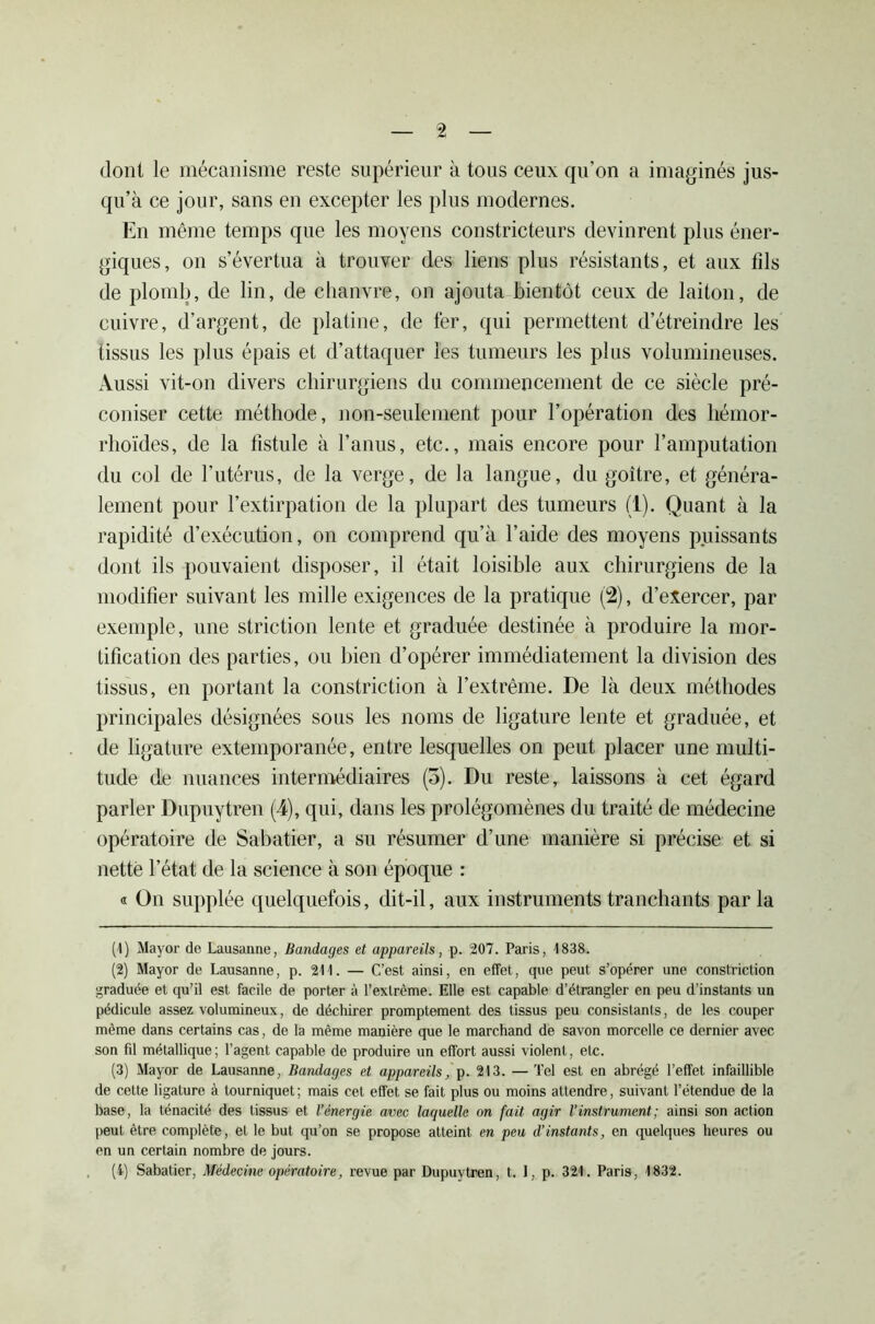 dont le mécanisme reste supérieur à tous ceux qu’on a imaginés jus- qu’à ce jour, sans en excepter les plus modernes. En même temps que les moyens constricteurs devinrent plus éner- giques, on s’évertua à trouver des liens plus résistants, et aux tîls de plomb, de lin, de chanvre, on ajouta bientôt ceux de laiton, de cuivre, d’argent, de platine, de fer, qui permettent d’étreindre les tissus les plus épais et d’attaquer les tumeurs les plus volumineuses. Aussi vit-on divers chirurgiens du commencement de ce siècle pré- coniser cette méthode, non-seulement pour l’opération des hémor- rhoïdes, de la fistule à l’anus, etc., mais encore pour l’amputation du col de l’utérus, de la verge, de la langue, du goitre, et généra- lement pour l’extirpation de la plupart des tumeurs (1). Quant à la rapidité d’exécution, on comprend qu’à l’aide des moyens puissants dont ils pouvaient disposer, il était loisible aux chirurgiens de la modifier suivant les mille exigences de la pratique (2), d’exercer, par exemple, une striction lente et graduée destinée à produire la mor- tification des parties, ou bien d’opérer immédiatement la division des tissus, en portant la constriction à l’extrême. De là deux méthodes principales désignées sous les noms de ligature lente et graduée, et de ligature extemporanée, entre lesquelles on peut placer une multi- tude de nuances intermédiaires (5). Du reste, laissons à cet égard parler Dupuytren (4), qui, dans les prolégomènes du traité de médecine opératoire de Sabatier, a su résumer d’une manière si précise et si nette l’état de la science à son époque : « On supplée quelquefois, dit-il, aux instruments tranchants parla (1) Mayor de Lausanne, Bandages et appareils, p. 207. Paris, 4838. (2) Mayor de Lausanne, p. 211. — C’est ainsi, en effet, que peut s’opérer une constriction graduée et qu’il est facile de porter à l’extrême. Elle est capable d’étrangler en peu d’instants un pédicule assez volumineux, de déchirer promptement des tissus peu consistants, de les couper même dans certains cas, de la même manière que le marchand de savon morcelle ce dernier avec son fil métallique; l’agent capable de produire un effort aussi violent, etc. (3) Mayor de Lausanne, Bandages et appareils, p. 213. — Tel est en abrégé l’effet infaillible de cette ligature à tourniquet; mais cet effet se fait plus ou moins attendre, suivant l’étendue de la base, la ténacité des tissus et l’énergie avec laquelle on fait agir l'instrument; ainsi son action peut être complète, et le but qu’on se propose atteint en peu d’instants, en quelques heures ou en un certain nombre de jours. (4) Sabatier, Médecine opératoire, revue par Dupuytren, t. I, p. 321. Paris, 1832.