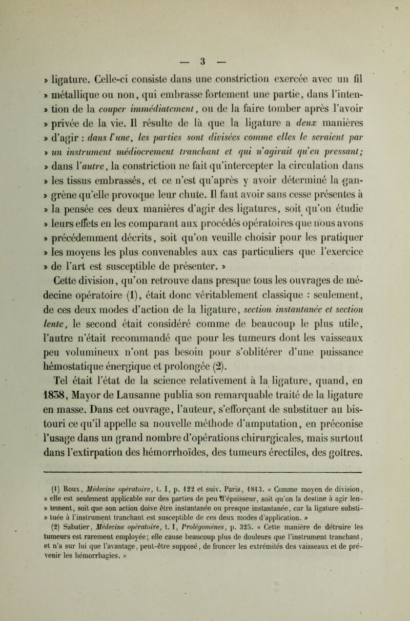 » ligature. Celle-ci consiste dans une constriction exercée avec un fil » métallique ou non, qui embrasse fortement une partie, dans l’inten- d tion de la couper immédiatement, ou de la faire tomber après l’avoir » privée de la vie. Il résulte de là que la ligature a deux manières » d’agir : dans l’une, les parties sont divisées comme elles le seraient par b un instrument médiocrement tranchant et qui n’agirait gu en pressant; y> dans 1 ’autre, la constriction ne fait qu’intercepter la circulation dans t> les tissus embrassés, et ce n’est qu’après y avoir déterminé la gan- » grène qu’elle provoque leur chute. Il faut avoir sans cesse présentes à » la pensée ces deux manières d’agir des ligatures, soit qu’on étudie b leurs effets en les comparant aux procédés opératoires que nous avons b précédemment décrits, soit qu’on veuille choisir pour les pratiquer b les moyens les plus convenables aux cas particuliers que l’exercice b de l’art est susceptible de présenter, b Cette division, qu’on retrouve dans presque tous les ouvrages de mé- decine opératoire (1), était donc véritablement classique : seulement, de ces deux modes d’action de la ligature, section instantanée et section lente, le second était considéré comme de beaucoup le plus utile, l’autre n’était recommandé que pour les tumeurs dont les vaisseaux peu volumineux n’ont pas besoin pour s’oblitérer d’une puissance hémostatique énergique et prolongée (2). Tel était l’état de la science relativement à la ligature, quand, en 1858, Mayor de Lausanne publia son remarquable traité de la ligature en masse. Dans cet ouvrage, l’auteur, s’efforçant de substituer au bis- touri ce qu’il appelle sa nouvelle méthode d’amputation, en préconise l’usage dans un grand nombre d’opérations chirurgicales, mais surtout dans l’extirpation des hémorrhoïdes, des tumeurs érectiles, des goitres. (1) Houx, Médecine opératoire, t. I, p. 122 et suiv. Paris, 1813. « Comme moyen de division, » elle est seulement applicable sur des parties de peu Tl’épaisseur, soit qu’on la destine à agir len- » tement, soit que son action doive être instantanée ou presque instantanée, car la ligature substi- » tuée à l’instrument tranchant est susceptible de ces deux modes d’application. » (2) Sabatier, Médecine opératoire, t. I, Prolégomènes, p. 325. « Cette manière de détruire les tumeurs est rarement employée; elle cause beaucoup plus de douleurs que l’instrument tranchant, et n’a sur lui que l’avantage, peut-être supposé, de froncer les extrémités des vaisseaux et de pré- venir les hémorrhagies. »