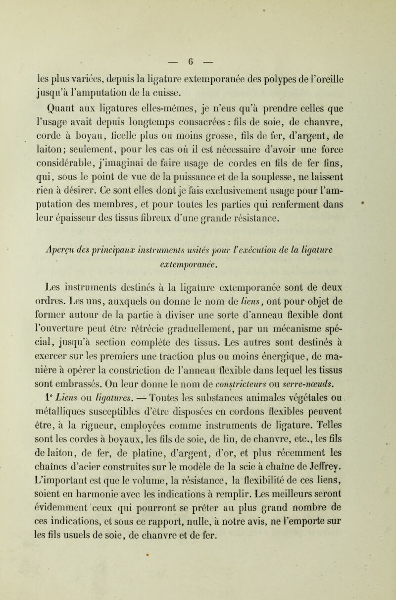 les plus variées, depuis la ligature extemporanée des polypes de l’oreille jusqu’à l’amputation de la cuisse. Quant aux ligatures elles-mêmes, je n’eus qu’à prendre celles que l’usage avait depuis longtemps consacrées : fds de soie, de chanvre, corde à boyau, tîcelle plus ou moins grosse, fds de fer, d’argent, de laiton; seulement, pour les cas où il est nécessaire d’avoir une force considérable, j’imaginai de faire usage de cordes en fds de fer fins, qui, sous le point de vue de la puissance et de la souplesse, ne laissent rien à désirer. Ce sont elles dont je fais exclusivement usage pour l’am- putation des membres, et pour toutes les parties qui renferment dans leur épaisseur des tissus fibreux d’une grande résistance. Aperçu des principaux instruments usités pour l'exécution de la ligature extemporanée. Les instruments destinés à la ligature extemporanée sont de deux ordres. Les uns, auxquels on donne le nom de liens, ont pour objet de former autour de la partie à diviser une sorte d’anneau flexible dont l’ouverture peut être rétrécie graduellement, par un mécanisme spé- cial, jusqu’à section complète des tissus. Les autres sont destinés à exercer sur les premiers une traction plus ou moins énergique, de ma- nière à opérer la constriction de l’anneau flexible dans lequel les tissus sont embrassés. On leur donne le nom de constricteurs ou serre-nœuds. 1° Liens ou ligatures. — Toutes les substances animales végétales ou métalliques susceptibles d’être disposées en cordons flexibles peuvent être, à la rigueur, employées comme instruments de ligature. Telles sont les cordes à boyaux, les fils de soie, de lin, de chanvre, etc., les fds de laiton, de fer, de platine, d’argent, d’or, et plus récemment les chaînes d’acier construites sur le modèle de la scie à chaîne de Jeffrey. L’important est que le volume, la résistance, la flexibilité de ces liens, soient en harmonie avec les indications à remplir. Les meilleurs seront évidemment ceux qui pourront se prêter au plus grand nombre de ces indications, et sous ce rapport, nulle, à notre avis, ne l’emporte sur les fds usuels de soie, de chanvre et de fer.