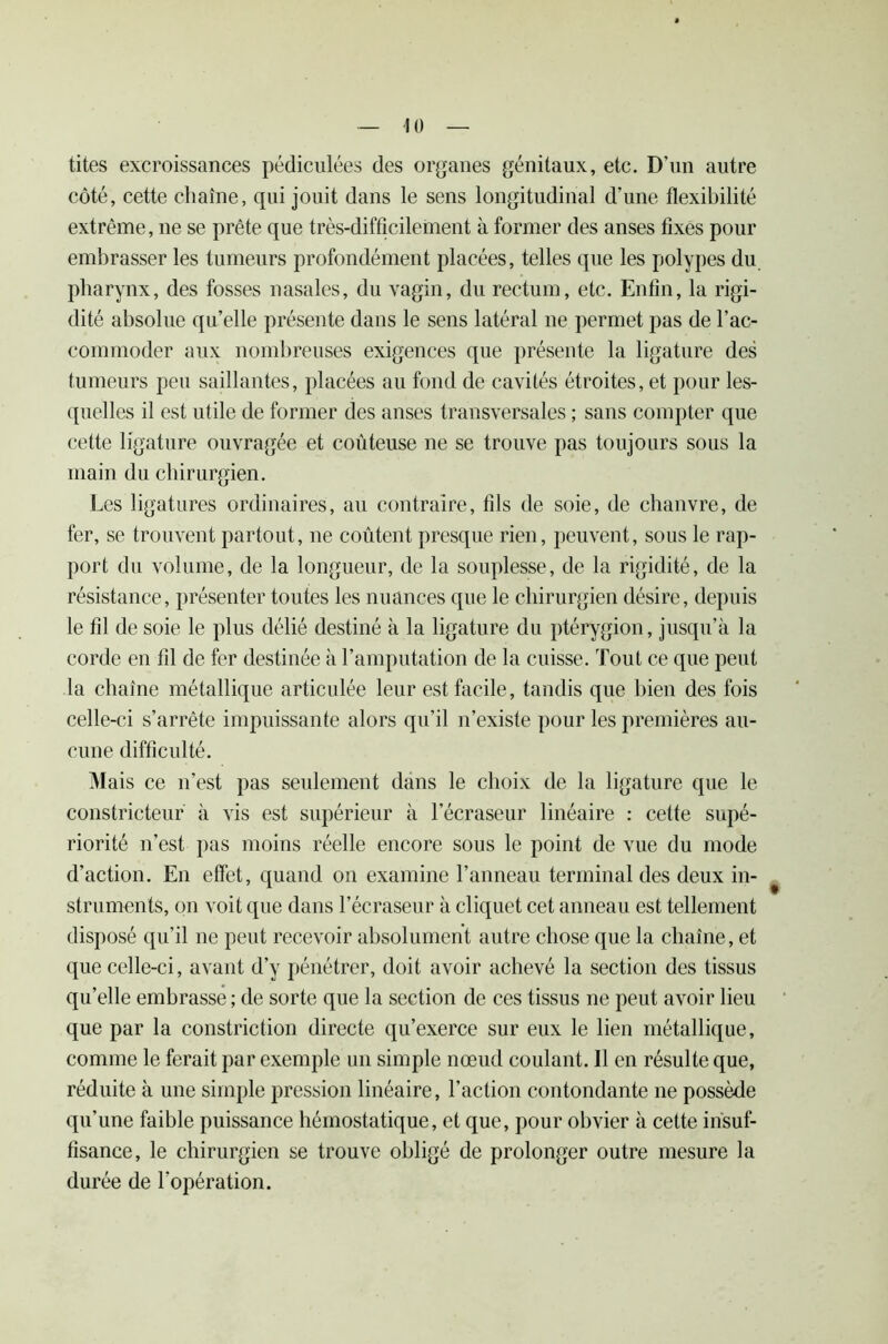 tites excroissances pédiculées des organes génitaux, etc. D’un autre côté, cette chaîne, qui jouit dans le sens longitudinal d’une flexibilité extrême, ne se prête que très-difficilement à former des anses fixes pour embrasser les tumeurs profondément placées, telles que les polypes du pharynx, des fosses nasales, du vagin, du rectum, etc. Enfin, la rigi- dité absolue qu’elle présente dans le sens latéral ne permet pas de l’ac- commoder aux nombreuses exigences que présente la ligature des tumeurs peu saillantes, placées au fond de cavités étroites, et pour les- quelles il est utile de former des anses transversales ; sans compter que cette ligature ouvragée et coûteuse ne se trouve pas toujours sous la main du chirurgien. Les ligatures ordinaires, au contraire, fils de soie, de chanvre, de fer, se trouvent partout, ne coûtent presque rien, peuvent, sous le rap- port du volume, de la longueur, de la souplesse, de la rigidité, de la résistance, présenter toutes les nuances que le chirurgien désire, depuis le fil de soie le plus délié destiné à la ligature du ptérygion, jusqu’à la corde en fil de fer destinée à l’amputation de la cuisse. Tout ce que peut la chaîne métallique articulée leur est facile, tandis que bien des fois celle-ci s’arrête impuissante alors qu’il n’existe pour les premières au- cune difficulté. Mais ce n’est pas seulement dans le choix de la ligature que le constricteur à vis est supérieur à l’écraseur linéaire : cette supé- riorité n’est pas moins réelle encore sous le point de vue du mode d’action. En effet, quand on examine l’anneau terminal des deux in- struments, on voit que dans l’écraseur à cliquet cet anneau est tellement disposé qu’il ne peut recevoir absolument autre chose que la chaîne, et que celle-ci, avant d’y pénétrer, doit avoir achevé la section des tissus qu’elle embrasse ; de sorte que la section de ces tissus ne peut avoir lieu que par la constriction directe qu’exerce sur eux le lien métallique, comme le ferait par exemple un simple nœud coulant. Il en résulte que, réduite à une simple pression linéaire, l’action contondante ne possède qu’une faible puissance hémostatique, et que, pour obvier à cette insuf- fisance, le chirurgien se trouve obligé de prolonger outre mesure la durée de l'opération.