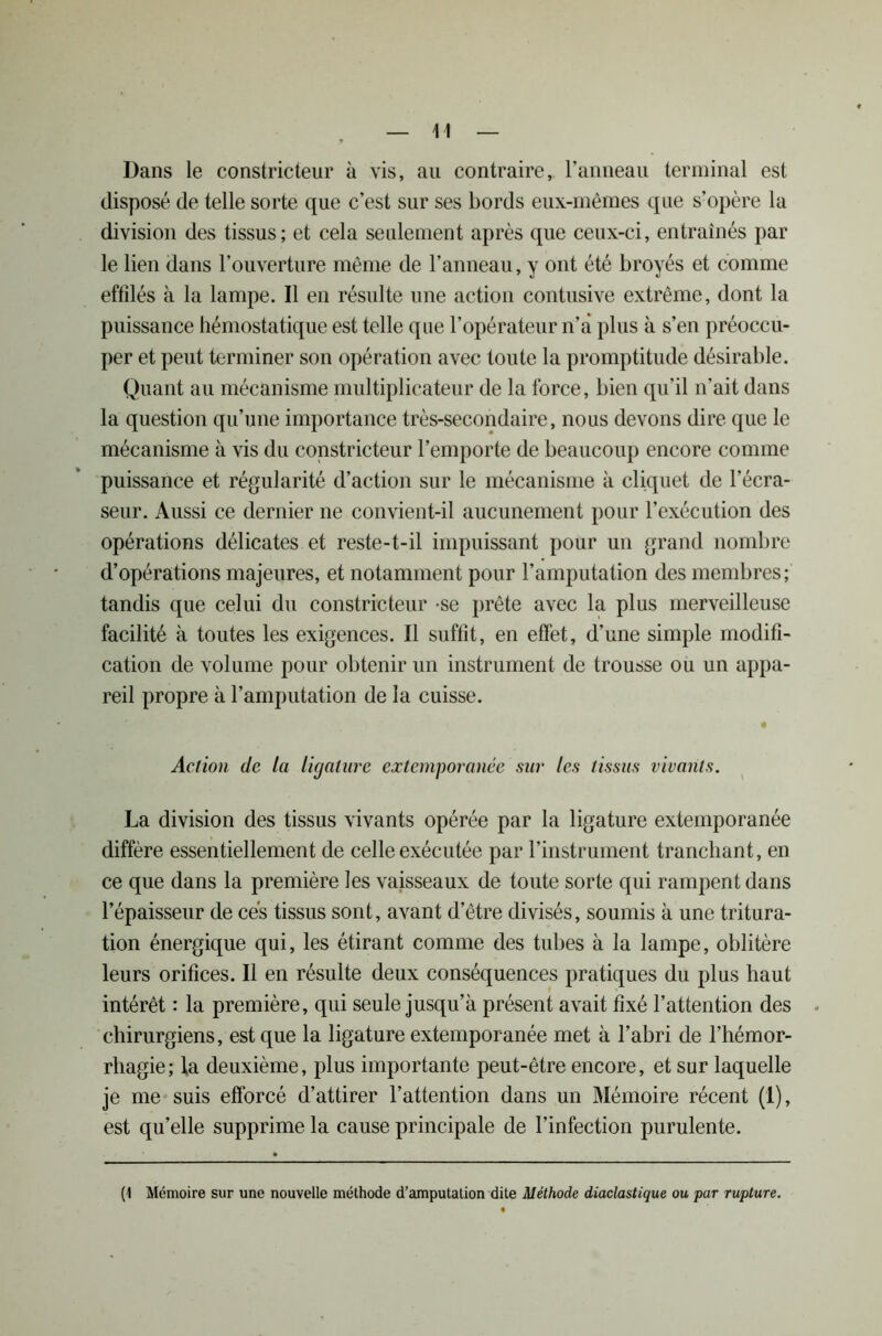 Dans le constricteur à vis, au contraire, l’anneau terminal est disposé de telle sorte que c’est sur ses bords eux-mêmes que s’opère la division des tissus; et cela seulement après que ceux-ci, entraînés par le lien dans l’ouverture même de l’anneau, y ont été broyés et comme effilés à la lampe. Il en résulte une action contusive extrême, dont la puissance hémostatique est telle que l’opérateur n’a plus à s’en préoccu- per et peut terminer son opération avec toute la promptitude désirable. Quant au mécanisme multiplicateur de la force, bien qu’il n’ait dans la question qu’une importance très-secondaire, nous devons dire que le mécanisme à vis du constricteur l’emporte de beaucoup encore comme puissance et régularité d’action sur le mécanisme à cliquet de l’écra- seur. Aussi ce dernier ne convient-il aucunement pour l’exécution des opérations délicates et reste-t-il impuissant pour un grand nombre d’opérations majeures, et notamment pour l’amputation des membres; tandis que celui du constricteur se prête avec la plus merveilleuse facilité à toutes les exigences. Il suffit, en effet, d’une simple modifi- cation de volume pour obtenir un instrument de trousse ou un appa- reil propre à l’amputation de la cuisse. « Action de la ligature extemporanée sur les tissus vivants. La division des tissus vivants opérée par la ligature extemporanée diffère essentiellement de celle exécutée par l’instrument tranchant, en ce que dans la première les vaisseaux de toute sorte qui rampent dans 1 épaisseur de ces tissus sont, avant d etre divisés, soumis à une tritura- tion énergique qui, les étirant comme des tubes à la lampe, oblitère leurs orifices. Il en résulte deux conséquences pratiques du plus haut intérêt : la première, qui seule jusqu’à présent avait fixé l’attention des chirurgiens, est que la ligature extemporanée met à l’abri de l’hémor- rhagie; ta deuxième, plus importante peut-être encore, et sur laquelle je me suis efforcé d’attirer l’attention dans un Mémoire récent (1), est qu’elle supprime la cause principale de l’infection purulente. (1 Mémoire sur une nouvelle méthode d’amputation dite Méthode diaclastique ou par rupture.