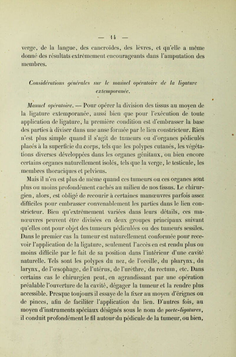 verge, de la langue, des cancroïdes, des lèvres, et qu’elle a même donné des résultats extrêmement encourageants dans l’amputation des membres. Considérations générales sur te manuel opératoire de la ligature extemporanée. \ Manuel opératoire. — Pour opérer la division des tissus au moyen de la ligature extemporanée, aussi bien que pour l’exécution de toute application de ligature, la première condition est d’embrasser la base des parties à diviser dans une anse formée par le lien constricteur. Rien n’est plus simple quand il s’agit de tumeurs ou d’organes pédiculés plaoés à la superficie du corps, tels que les polypes cutanés, les végéta- tions diverses développées dans les organes génitaux, ou bien encore certains organes naturellement isolés, tels que la verge, le testicule, les membres thoraciques et pelviens. Mais il n’en est plus de même quand ces tumeurs ou ces organes sont plus ou moins profondément cachés au milieu de nos tissus. Le chirur- gien, alors, est obligé de recourir à certaines manœuvres parfois assez difficiles pour embrasser convenablement les parties dans le lien con- stricteur. Bien qu’extrêmement variées dans leurs détails, ces ma- nœuvres peuvent être divisées en deux groupes principaux suivant qu’elles ont pour objet des tumeurs pédiculées ou des tumeurs sessiles. Dans le premier cas la tumeur est naturellement conformée pour rece- voir l’application de la ligature, seulement l’accès en est rendu plus ou moins difficile par le fait de sa position dans l’intérieur d’une cavité naturelle. Tels sont les polypes du nez, de l’oreille, du pharynx, du larynx, de l’œsophage, de l’utérus, de l’urèthre, du rectum, etc. Dans certains cas le chirurgien peut, en agrandissant par une opération préalable l’ouverture de la cavité, dégager la tumeur et la rendre plus accessible. Presque toujours il essaye de la fixer au moyen d’érignes ou de pinces, afin de faciliter l’application du lien. D’autres fois, au moyen d’instruments spéciaux désignés sous le nom de porte-ligatures, il conduit profondément le fil autour du pédicule de la tumeur, ou bien,