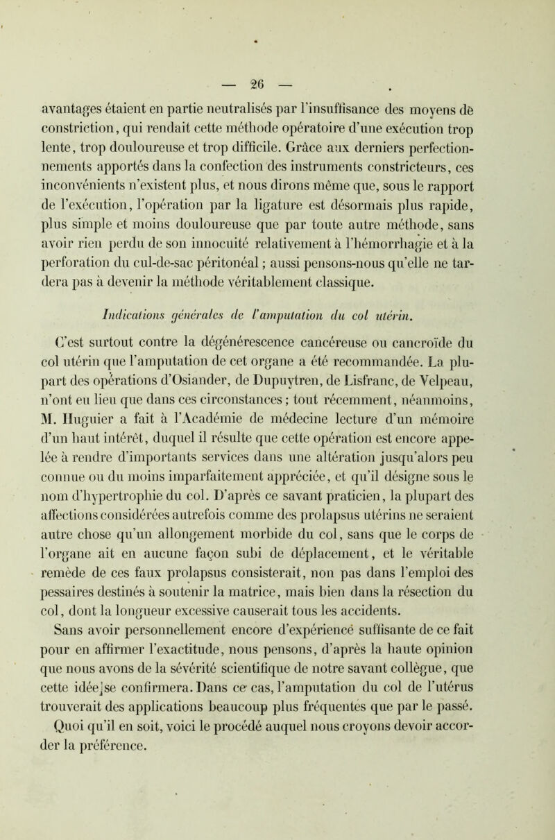 avantages étaient en partie neutralisés par l’insuffisance des moyens de constriction, qui rendait cette méthode opératoire d’une exécution trop lente, trop douloureuse et trop difficile. Grâce aux derniers perfection- nements apportés dans la confection des instruments constricteurs, ces inconvénients n’existent plus, et nous dirons même que, sous le rapport de l’exécution, l’opération par la ligature est désormais plus rapide, plus simple et moins douloureuse que par toute autre méthode, sans avoir rien perdu de son innocuité relativement à l’hémorrhagie et à la perforation du cul-de-sac péritonéal ; aussi pensons-nous qu’elle ne tar- dera pas à devenir la méthode véritablement classique. Indications générales de /’amputation du col utérin. C’est surtout contre la dégénérescence cancéreuse ou cancroïde du col utérin que l’amputation de cet organe a été recommandée. La plu- part des opérations d’Osiander, de Dupuytren, de Lisfranc, de Velpeau, n’ont eu lieu que dans ces circonstances ; tout récemment, néanmoins, M. Iluguier a fait à l’Académie de médecine lecture d’un mémoire d’un haut intérêt, duquel il résulte que cette opération est encore appe- lée à rendre d’importants services dans une altération jusqu’alors peu connue ou du moins imparfaitement appréciée, et qu’il désigne sous le nom d’hypertrophie du col. D'après ce savant praticien, la plupart des affections considérées autrefois comme des prolapsus utérins ne seraient autre chose qu’un allongement morbide du col, sans que le corps de l’organe ait en aucune façon subi de déplacement, et le véritable remède de ces faux prolapsus consisterait, non pas dans l’emploi des pessaires destinés à soutenir la matrice, mais bien dans la résection du col, dont la longueur excessive causerait tous les accidents. Sans avoir personnellement encore d’expériencë suffisante de ce fait pour en affirmer l’exactitude, nous pensons, d’après la haute opinion que nous avons de la sévérité scientifique de notre savant collègue, que cette idéejse confirmera. Dans ce cas, l’amputation du col de l’utérus trouverait des applications beaucoup plus fréquentes que par le passé. Quoi qu’il en soit, voici le procédé auquel nous croyons devoir accor- der la préférence.