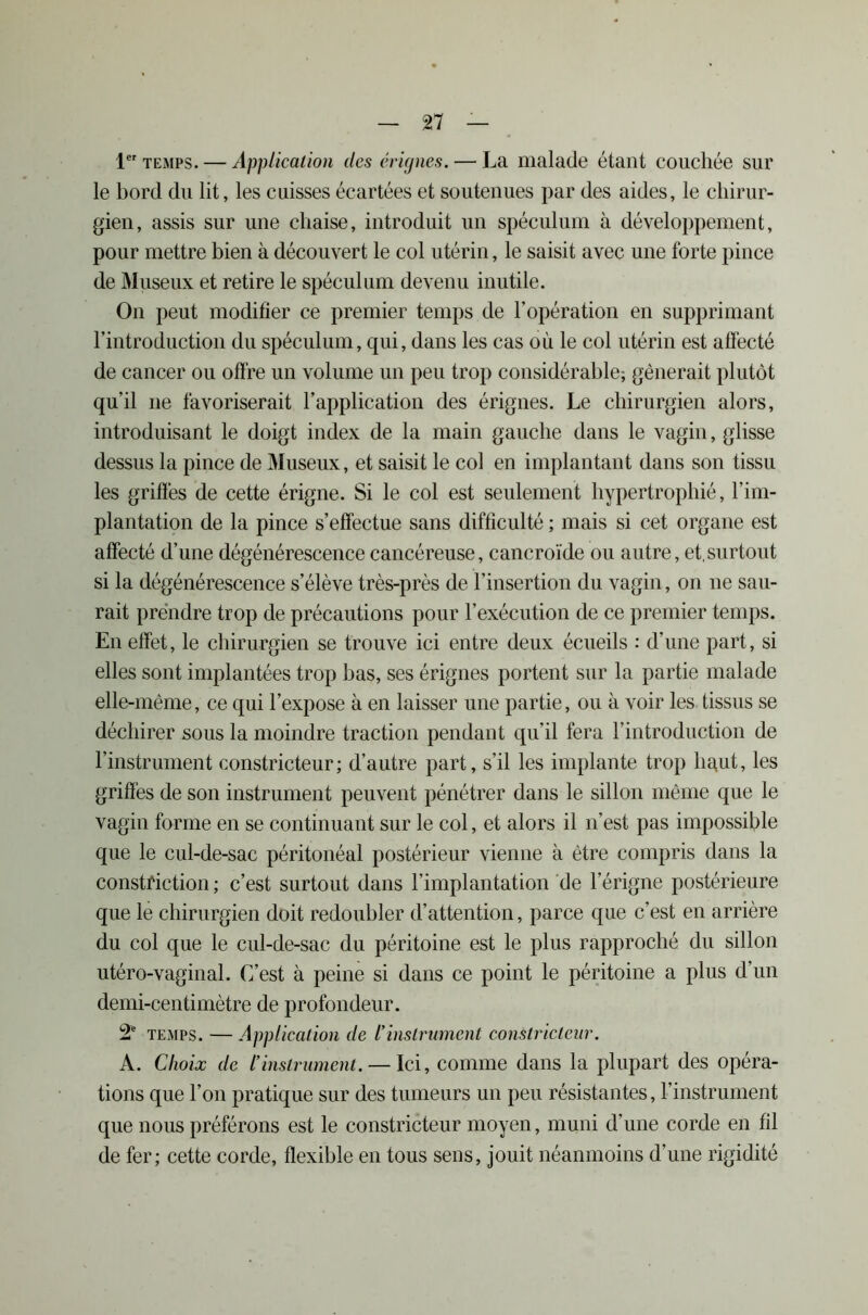 n — 1er temps. — Application des érignes. — La malade étant couchée sur le bord du lit, les cuisses écartées et soutenues par des aides, le chirur- gien, assis sur une chaise, introduit un spéculum à développement, pour mettre bien à découvert le col utérin, le saisit avec une forte pince de Museux et retire le spéculum devenu inutile. On peut modifier ce premier temps de l’opération en supprimant l’introduction du spéculum, qui, dans les cas où le col utérin est affecté de cancer ou offre un volume un peu trop considérable; gênerait plutôt qu’il ne favoriserait l’application des érignes. Le chirurgien alors, introduisant le doigt index de la main gauche dans le vagin, glisse dessus la pince de Museux, et saisit le col en implantant dans son tissu les griffes de cette érigne. Si le col est seulement hypertrophié, l’im- plantation de la pince s’effectue sans difficulté ; mais si cet organe est affecté d’une dégénérescence cancéreuse, cancroïde ou autre, et,surtout si la dégénérescence s’élève très-près de l’insertion du vagin, on ne sau- rait prendre trop de précautions pour l’exécution de ce premier temps. En effet, le chirurgien se trouve ici entre deux écueils : d’une part, si elles sont implantées trop bas, ses érignes portent sur la partie malade elle-même, ce qui l’expose à en laisser une partie, ou à voir les tissus se déchirer sous la moindre traction pendant qu’il fera l’introduction de l’instrument constricteur; d’autre part, s’il les implante trop hcpit, les griffes de son instrument peuvent pénétrer dans le sillon même que le vagin forme en se continuant sur le col, et alors il n’est pas impossible que le cul-de-sac péritonéal postérieur vienne à être compris dans la constfiction ; c’est surtout dans l’implantation de l’érigne postérieure que le chirurgien doit redoubler d’attention, parce que c’est en arrière du col que le cul-de-sac du péritoine est le plus rapproché du sillon utéro-vaginal. C’est à peine si dans ce point le péritoine a plus d’un demi-centimètre de profondeur. 2e temps. — Application de l’instrument constricteur. A. Choix de l’instrument. — Ici, comme dans la plupart des opéra- tions que l’on pratique sur des tumeurs un peu résistantes, l’instrument que nous préférons est le constricteur moyen, muni d’une corde en fil de fer; cette corde, flexible en tous sens, jouit néanmoins d’une rigidité