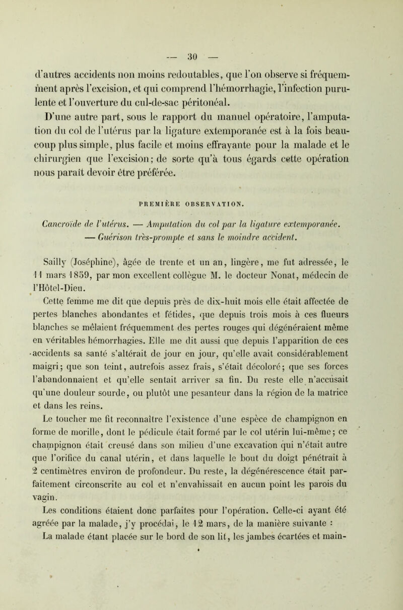 d’autres accidents non moins redoutables, que l’on observe si fréquem- ment après l’excision, et qui comprend l’hémorrhagie, l’infection puru- lente et l’ouverture du cul-de-sac péritonéal. D’une autre part, sous le rapport du manuel opératoire, l’amputa- tion du col de l’utérus par la ligature extemporanée est à la fois beau- coup plus simple, plus facile et moins effrayante pour la malade et le chirurgien que l’excision ; de sorte qu’à tous égards cette opération nous paraît devoir être préférée. PREMIÈRE ORSERVATION. Cancroide de l’utérus. — Amputation du col par la ligature extemporanée. — Guérison trés-prompte et sans le moindre accident. Sailly (Joséphine), âgée de trente et un an, lingère, me fut adressée, le 11 mars 1859, par mon excellent collègue M. le docteur Nonat, médecin de l’Hôtel-Dieu. • Cette femme me dit que depuis près de dix-huit mois elle était affectée de pertes blanches abondantes et fétides, que depuis trois mois à ces flueurs blanches se mêlaient fréquemment des pertes rouges qui dégénéraient même en véritables hémorrhagies. Elle me dit aussi que depuis l’apparition de ces •accidents sa santé s’altérait de jour en jour, qu’elle avait considérablement maigri; que son teint, autrefois assez frais, s’était décoloré; que ses forces l’abandonnaient et qu’elle sentait arriver sa fin. Du reste elle n’accusait qu’une douleur sourde, ou plutôt une pesanteur dans la région de la matrice et dans les reins. Le toucher me fit reconnaître l’existence d’une espèce de champignon en forme de morille, dont le pédicule était formé par le col utérin lui-même; ce champignon était creusé dans son milieu d’une excavation qui n’était autre que l’orifice du canal utérin, et dans laquelle le bout du doigt pénétrait à 2 centimètres environ de profondeur. Du reste, la dégénérescence était par- faitement circonscrite au col et n’envahissait en aucun point les parois du vagin. Les conditions étaient donc parfaites pour l’opération. Celle-ci ayant été agréée par la malade, j’y procédai, le 12 mars, de la manière suivante : La malade étant placée sur le bord de son lit, les jambes écartées et main-