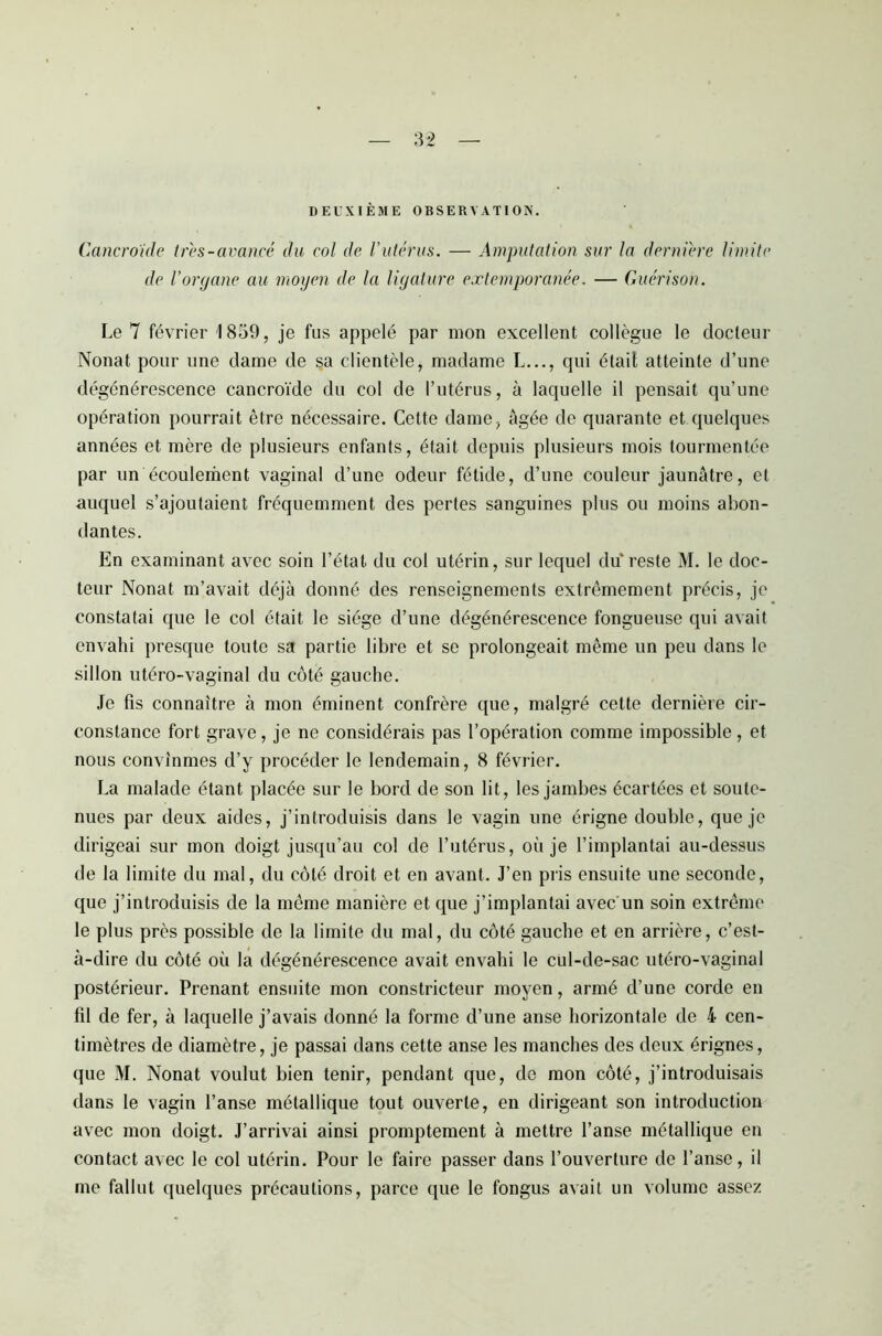 DEUXIÈME OBSERVATION. Cancroïde très-avancé du col de l'utérus. — Amputation sur la dernière limite de l’organe au moyen de la ligature extemporanée. — Guérison. Le 7 février 1859, je fus appelé par mon excellent collègue le docteur Nonat pour une dame de sa clientèle, madame L..., qui était atteinte d’une dégénérescence cancroïde du col de l’utérus, à laquelle il pensait qu’une opération pourrait être nécessaire. Cette dame, âgée de quarante et quelques années et mère de plusieurs enfants, était depuis plusieurs mois tourmentée par un écoulement vaginal d’une odeur fétide, d’une couleur jaunâtre, et auquel s’ajoutaient fréquemment des pertes sanguines plus ou moins abon- dantes. En examinant avec soin l’état du col utérin, sur lequel du reste M. le doc- teur Nonat m’avait déjà donné des renseignements extrêmement précis, je constatai que le col était le siège d’une dégénérescence fongueuse qui avait envahi presque toute sa partie libre et se prolongeait même un peu dans le sillon utéro-vaginal du côté gauche. Je fis connaître à mon éminent confrère que, malgré cette dernière cir- constance fort grave, je ne considérais pas l’opération comme impossible, et nous convînmes d’y procéder le lendemain, 8 février. La malade étant placée sur le bord de son lit, les jambes écartées et soute- nues par deux aides, j’introduisis dans le vagin une érigne double, que je dirigeai sur mon doigt jusqu’au col de l’utérus, où je l’implantai au-dessus de la limite du mal, du côté droit et en avant. J’en pris ensuite une seconde, que j’introduisis de la même manière et que j’implantai avec un soin extrême le plus près possible de la limite du mal, du côté gauche et en arrière, c’est- à-dire du côté où la dégénérescence avait envahi le cul-de-sac utéro-vaginal postérieur. Prenant ensuite mon constricteur moyen, armé d’une corde en fil de fer, à laquelle j’avais donné la forme d’une anse horizontale de i cen- timètres de diamètre, je passai dans cette anse les manches des deux érignes, que M. Nonat voulut bien tenir, pendant que, de mon côté, j’introduisais dans le vagin l’anse métallique tout ouverte, en dirigeant son introduction avec mon doigt. J’arrivai ainsi promptement à mettre l’anse métallique en contact avec le col utérin. Pour le faire passer dans l’ouverture de l’anse, il me fallut quelques précautions, parce que le fongus avait un volume assez