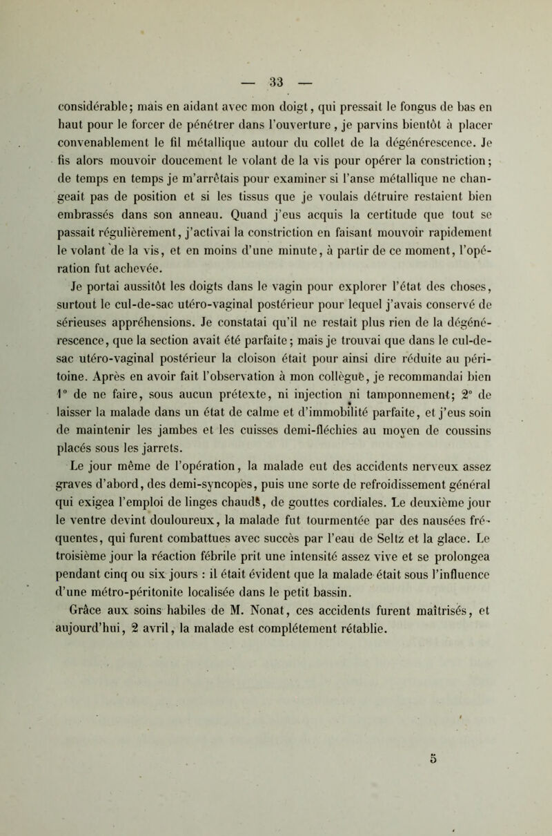 considérable; mais en aidant avec mon doigt, qui pressait le fongus de bas en haut pour le forcer de pénétrer dans l’ouverture , je parvins bientôt à placer convenablement le fil métallique autour du collet de la dégénérescence. Je fis alors mouvoir doucement le volant de la vis pour opérer la constriction ; de temps en temps je m’arrêtais pour examiner si l’anse métallique ne chan- geait pas de position et si les tissus que je voulais détruire restaient bien embrassés dans son anneau. Quand j’eus acquis la certitude que tout se passait régulièrement, j’activai la constriction en faisant mouvoir rapidement le volant de la vis, et en moins d’une minute, à partir de ce moment, l’opé- ration fut achevée. Je portai aussitôt les doigts dans le vagin pour explorer l’état des choses, surtout le cul-de-sac utéro-vaginal postérieur pour lequel j’avais conservé de sérieuses appréhensions. Je constatai qu’il ne restait plus rien de la dégéné- rescence, que la section avait été parfaite; mais je trouvai que dans le cul-de- sac utéro-vaginal postérieur la cloison était pour ainsi dire réduite au péri- toine. Après en avoir fait l’observation à mon collèguè, je recommandai bien 1° de ne faire, sous aucun prétexte, ni injection ni tamponnement; 2° de laisser la malade dans un état de calme et d’immobilité parfaite, et j’eus soin de maintenir les jambes et les cuisses demi-fléchies au moyen de coussins placés sous les jarrets. Le jour même de l’opération, la malade eut des accidents nerveux assez graves d’abord, des demi-syncopes, puis une sorte de refroidissement général qui exigea l’emploi de linges chaudS, de gouttes cordiales. Le deuxième jour le ventre devint douloureux, la malade fut tourmentée par des nausées fré- quentes, qui furent combattues avec succès par l’eau de Seltz et la glace. Le troisième jour la réaction fébrile prit une intensité assez vive et se prolongea pendant cinq ou six jours : il était évident que la malade était sous l’influence d’une métro-péritonite localisée dans le petit bassin. Grâce aux soins habiles de M. Nonat, ces accidents furent maîtrisés, et aujourd’hui, 2 avril, la malade est complètement rétablie. 5