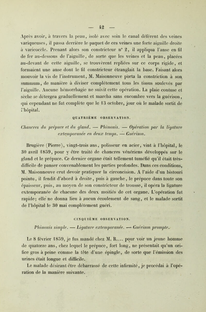 Après avoir, à travers la peau, isolé avec soin le canal déférent des veines variqueuses, il passa derrière le paquet de ces veines une forte aiguille droite à varicocèle. Prenant alors son constricteur n° 2, il appliqua l’anse en fil de fer au-dessous de l’aiguille, de sorte que les veines et la peau, placées au-devant de cette aiguille, se trouvèrent repliées sur ce corps rigide, et formaient une anse dont le fil constricteur étranglait la base. Faisant alors mouvoir la vis de l’instrument, M. Maisonneuve porta la constriction à so^ summum, de manière à diviser complètement tous les tissus soulevés par l’aiguille. Aucune hémorrhagie ne suivit cette opération. La plaie contuse et sèche se détergea graduellement et marcha sans encombre vers la guérison, qui cependant ne fut complète que le 13 octobre, jour où le malade sortit de l’hôpital. QUATRIÈME OBSERVATION. Chancres du prépuce et du gland. — Phimosis. — Opération par la ligature extemporanée en deux temps. — Guérison. Bragière (Pierre), vingt-trois ans, polisseur en acier, vint à l’hôpital, le 30 avril 1859, pour y être traité de chancres vénériens développés sur le gland et le prépuce. Ce dernier organe était tellement tuméfié qu’il était très- difficile de panser convenablement les parties profondes. Dans ces conditions, M. Maisonneuve crut devoir pratiquer la circoncision. A l’aide d’un bistouri pointu, il fendit d’abord à droite, puis à gauche, le prépuce dans toute son épaisseur, puis, au moyen de son constricteur de trousse, il opéra la ligature extemporanée de chacune des deux moitiés de cet organe. L’opération fut rapide; elle ne donna lieu à aucun écoulement de sang, et le malade sortit de l’hôpital le 30 mai complètement guéri. CINQUIÈME OBSERVATION. Phimosis simple. — Ligature extemporanée. —- Guérison prompte. Le 8 février 1859, je fus mandé chez M. R.... pour voir un jeune homme de quatorze ans, chez lequel le prépuce, fort long, ne présentait qu’un ori- fice gros à peine comme la tète d’une épingle, de sorte que l’émission des urines était longue et difficile. Le malade désirant être débarrassé de cette infirmité, je procédai à l’opé- ration de la manière suivante.