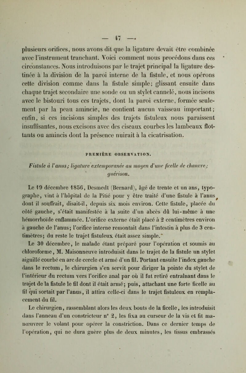 plusieurs orifices, nous avons dit que la ligature devait être combinée avec l’instrument tranchant. Voici comment nous procédons dans ces circonstances. Nous introduisons par le trajet principal la ligature des- tinée à la division de la paroi interne de la fistule, et nous opérons cette division comme dans la fistule simple; glissant ensuite dans chaque trajet secondaire une sonde ou un stylet cannelé, nous incisons avec le bistouri tous ces trajets, dont la paroi externe, formée seule- ment par la peau amincie, ne contient aucun vaisseau important; enfin, si ces incisions simples des trajets fistuleux nous paraissent insuffisantes, nous excisons avec des ciseaux courbes les lambeaux flot- tants ou amincis dont la présence nuirait à la cicatrisation. PREMIÈRE OBSERVATION. Fistule à l’anus; ligature extemporanée au moyen d’une ficelle de chanvre; guérison. Le 19 décembre 185G, Desmedt (Bernard), âgé de trente et un ans, typo- graphe, vint à l’hôpital de la Pitié pour y être traité d’une fistule à l’anus^ dont il souffrait, disait-il, depuis six mois environ. Cette fistule, placée du côté gauche, s’était manifestée à la suite d’un abcès dû lui-même à une hémorrhoïde enflammée. L’orifice externe était placé à 2 centimètres environ à gauche de l’anus; l’orifice interne remontait dans l’intestin à plus de 3 cen- timètres; du reste le trajet fistuleux était assez simple.' Le 30 décembre, le malade étant préparé pour l’opération et soumis au chloroforme, M. Maisonneuve introduisit dans le trajet de la fistule un stylet aiguillé courbé en arc de cercle et armé d’un fil. Portant ensuite l’index gauche dans le rectum, le chirurgien s’en servit pour diriger la pointe du stylet de l’intérieur du rectum vers l’orifice anal par où il fut retiré entraînant dans le trajet de la fistule le fil dont il était armé; puis, attachant une forte ficelle au fil qui sortait par l’anus, il attira celle-ci dans le trajet fistuleux en rempla- cement du fil. Le chirurgien, rassemblant alors les deux bouts de la ficelle, les introduisit dans l’anneau d’un constricteur n° 2, les fixa au curseur de la vis et fit ma- noeuvrer le volant pour opérer la conslriction. Dans ce dernier temps de l’opération, qui ne dura guère plus de deux minutes, les tissus embrassés