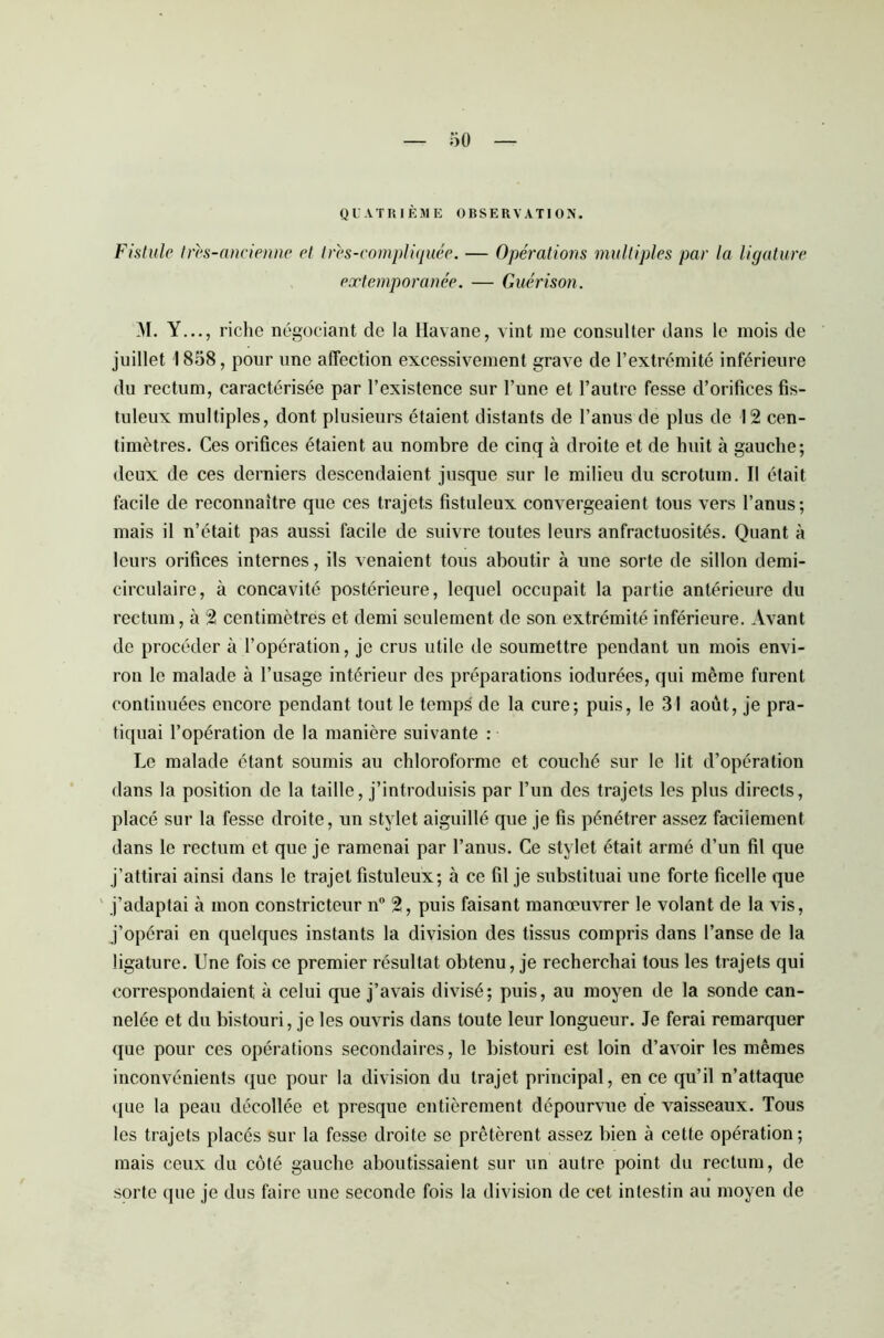 QUATRIÈME OBSERVATION. Fistule très-ancienne et très-compliquée. — Opérations multiples par la ligature extemporanée. — Guérison. M. Y..., riche négociant de la Havane, vint me consulter dans le mois de juillet 1858, pour une affection excessivement grave de l’extrémité inférieure du rectum, caractérisée par l’existence sur l’une et l’autre fesse d’orifices fis- tuleux multiples, dont plusieurs étaient distants de l’anus de plus de 12 cen- timètres. Ces orifices étaient au nombre de cinq à droite et de huit à gauche; deux de ces derniers descendaient jusque sur le milieu du scrotum. Il était facile de reconnaître que ces trajets fistuleux convergeaient tous vers l’anus; mais il n’était pas aussi facile de suivre toutes leurs anfractuosités. Quant à leurs orifices internes, ils venaient tous aboutir à une sorte de sillon demi- circulaire, à concavité postérieure, lequel occupait la partie antérieure du rectum, à 2 centimètres et demi seulement de son extrémité inférieure. Avant de procéder à l’opération, je crus utile de soumettre pendant un mois envi- ron le malade à l’usage intérieur des préparations iodurées, qui même furent continuées encore pendant tout le temps de la cure; puis, le 31 août, je pra- tiquai l’opération de la manière suivante : Le malade étant soumis au chloroforme et couché sur le lit d’opération dans la position de la taille, j’introduisis par l’un des trajets les plus directs, placé sur la fesse droite, un stylet aiguillé que je fis pénétrer assez fa-cilement dans le rectum et que je ramenai par l’anus. Ce stylet était armé d’un fil que j’attirai ainsi dans le trajet fistuleux; à ce fil je substituai une forte ficelle que j’adaptai à mon constricteur n° 2, puis faisant manœuvrer le volant de la vis, j’opérai en quelques instants la division des tissus compris dans l’anse de la ligature. Une fois ce premier résultat obtenu, je recherchai tous les trajets qui correspondaient à celui que j’avais divisé; puis, au moyen de la sonde can- nelée et du bistouri, je les ouvris dans toute leur longueur. Je ferai remarquer que pour ces opérations secondaires, le bistouri est loin d’avoir les mêmes inconvénients que pour la division du trajet principal, en ce qu’il n’attaque que la peau décollée et presque entièrement dépourvue de vaisseaux. Tous les trajets placés sur la fesse droite se prêtèrent assez bien à cette opération; mais ceux du côté gauche aboutissaient sur un autre point du rectum, de sorte que je dus faire une seconde fois la division de cet intestin au moyen de