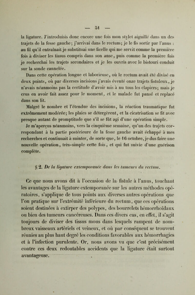 la ligature. J’introduisis donc encore une fois mon st\lot aiguillé dans un des trajets de la fesse gauche; j’arrivai dans le rectum; je le fis sortir par l’anus : au fil qu’il entraînait je substituai une ficelle qui me servit comme la première fois à diviser les tissus compris dans son anse, puis comme la première fois je recherchai les trajets secondaires et je les ouvris avec le bistouri conduit sur la sonde cannelée. Dans cette opération longue et laborieuse, où le rectum avait été divisé en deux points, où par diverses incisions j’avais éventé onze trajets fistuleux, je n’avais néanmoins pas la certitude d’avoir mis à nu tous les clapiers; mais je crus en avoir fait assez pour le moment, et le malade fut pansé et replacé dans son lit. Malgré le nombre et l’étendue des incisions, la réaction traumatique fut extrêmement modérée; les plaies se détergèrent, et la cicatrisation se fit avec presque autant de promptitude que s’il se fut agi d’une opération simple. Je m’aperçus néanmoins, vers la cinquième semaine, qu’un des trajets cor- respondant à la partie postérieure de la fesse gauche avait échappé à mes recherches et continuait à suinter, de sorte que, le \ 6 octobre, je dus faire une nouvelle opération, très-simple cette fois, et qui fut suivie d’une guérison complète. ^ 2. De la ligature extemporanée dan s les tumeurs du rectum. Ce que nous avons dit à l’occasion de la fistule à l’anus, touchant les avantages de la ligature extemporanée sur les autres méthodes opé- ratoires, s’applique de tous points aux diverses autres opérations que l’on pratique sur l’extrémité inférieure du rectum, que ces opérations soient destinées à extirper des polypes, des bourrelets hémorrhoïdaux ou bien des tumeurs cancéreuses. Dans ces divers cas, en effet, il s’agit toujours de diviser des tissus mous dans lesquels rampent de nom- breux vaisseaux artériels et veineux, et où par conséquent se trouvent réunies au plus haut degré les conditions favorables aux hémorrhagies et à l’infection purulente. Or, nous avons vu que c’est précisément contre ces deux redoutables accidents que la ligature était surtout avantageuse.