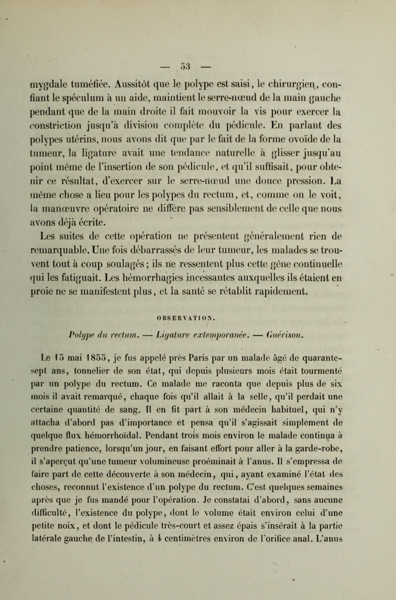 mygdale tuméfiée. Aussitôt que le polype est saisi, le chirurgien., con- fiant le spéculum à un aide, maintient le serre-nœud de la main gauche pendant que de la main droite il fait mouvoir la vis pour exercer la constriction jusqu’à division complète du pédicule. En parlant des polypes utérins, nous avons dit que par le fait de la forme ovoïde de la tumeur, la ligature avait une tendance naturelle à glisser jusqu'au point même de l’insertion de son pédicule, et qu’il suffisait, pour obte- nir ce résultat, d’exercer sur le serre-nœud une douce pression. La même chose a lieu pour les polypes du rectum, et, comme on le voit, la manœuvre opératoire ne diffère pas sensiblement de celle que nous avons déjà écrite. Les suites de cette opération ne présentent généralement rien de remarquable. Une fois débarrassés de leur tumeur, les malades se trou- vent tout à coup soulagés ; ils ne ressentent plus cette gène continuelle qui les fatiguait. Les hémorrhagies incessantes auxquelles ils étaient en proie ne se manifestent plus, et la santé se rétablit rapidement. OBSERVATION. Polype du rectum. — Ligature extemporanée. — Guérison. Le 13 mai 1855, je fus appelé près Paris par un malade âgé de quarante- sept ans, tonnelier de son état, qui depuis plusieurs mois était tourmenté par un polype du rectum. Ce malade me raconta que depuis plus de six mois il avait remarqué, chaque fois qu’il allait à la selle, qu’il perdait une certaine quantité de sang. Il en fit part à son médecin habituel, qui n’y attacha d’abord pas d’importance et pensa qu’il s’agissait simplement de quelque flux hémorrhoïdal. Pendant trois mois environ le malade continua à prendre patience, lorsqu’un jour, en faisant etfort pour aller à la garde-robe, il s’aperçut qu’une tumeur volumineuse proéminait à l’anus. Il s’empressa de faire part de cette découverte à son médecin, qui, ayant examiné l’état des choses, reconnut l’existence d’un polype du rectum. C’est quelques semaines après que je fus mandé pour l’opération. Je constatai d’abord, sans aucune difficulté, l’existence du polype, dont le volume était environ celui d’une petite noix, et dont le pédicule très-court et assez épais s’insérait à la partie latérale gauche de l’intestin, à l centimètres environ de l’orifice anal. L’anus