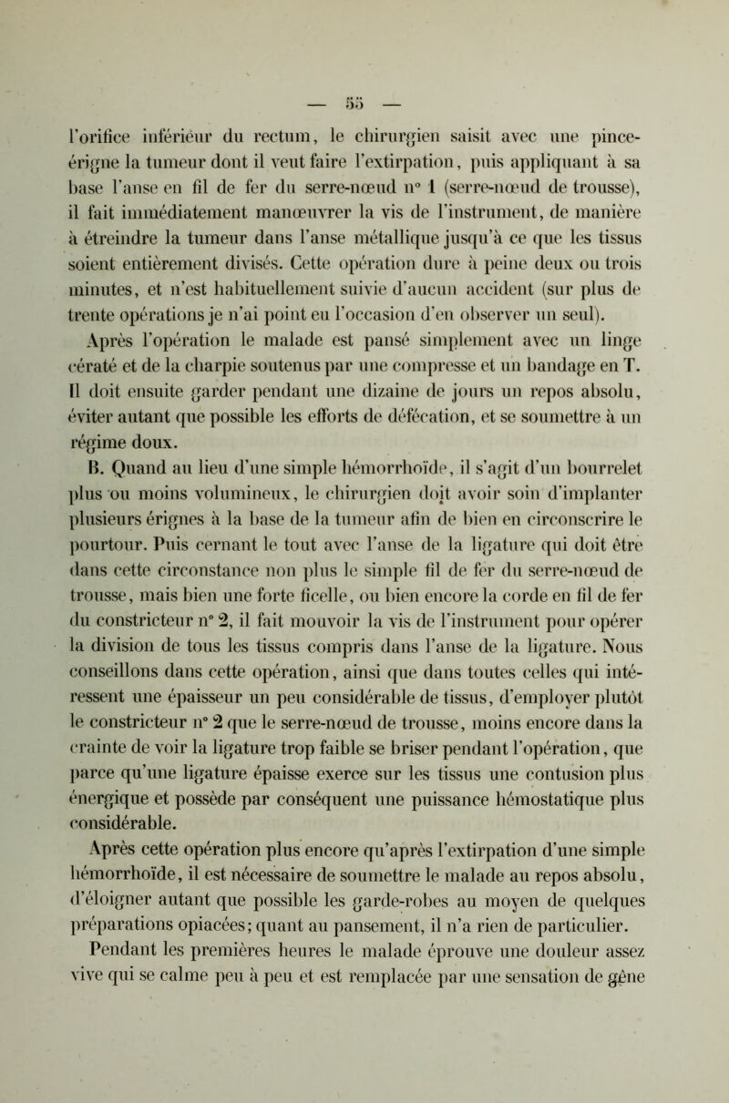 5o l’orifice intérieur du rectum, le chirurgien saisit avec une pince- érigne la tumeur dont il veut faire l’extirpation, puis appliquant à sa base l’anse en fil de fer du serre-nœud n° 1 (serre-nœud de trousse), il fait immédiatement manœuvrer la vis de l’instrument, de manière à étreindre la tumeur dans l’anse métallique jusqu’à ce que les tissus soient entièrement divisés. Cette opération dure à peine deux ou trois minutes, et n’est habituellement suivie d’aucun accident (sur plus de trente opérations je n’ai point eu l’occasion d’en observer un seul). Après l’opération le malade est pansé simplement avec un linge cératé et de la charpie soutenus par une compresse et un bandage en T. Il doit ensuite garder pendant une dizaine de jours un repos absolu, éviter autant que possible les efforts de défécation, et se soumettre à un régime doux. B. Quand au lieu d’une simple hémorrhoïde, il s’agit d’un bourrelet plus ou moins volumineux, le chirurgien doit avoir soin d’implanter plusieurs érignes à la base de la tumeur afin de bien en circonscrire le pourtour. Puis cernant le tout avec l’anse de la ligature qui doit être dans cette circonstance non plus le simple fil de fer du serre-nœud de trousse, mais bien une forte ficelle, ou bien encore la corde en fil de fer du constricteur n 2, il fait mouvoir la vis de l’instrument pour opérer la division de tous les tissus compris dans l’anse de la ligature. Nous conseillons dans cette opération, ainsi que dans toutes celles qui inté- ressent une épaisseur un peu considérable de tissus, d’employer plutôt le constricteur n° 2 que le serre-nœud de trousse, moins encore dans la crainte de voir la ligature trop faible se briser pendant l’opération, que parce qu’une ligature épaisse exerce sur les tissus une contusion plus énergique et possède par conséquent une puissance hémostatique plus considérable. Après cette opération plus encore qu’après l’extirpation d’une simple hémorrhoïde, il est nécessaire de soumettre le malade au repos absolu, d’éloigner autant que possible les garde-robes au moyen de quelques préparations opiacées; quant au pansement, il n’a rien de particulier. Pendant les premières heures le malade éprouve une douleur assez vive qui se calme peu à peu et est remplacée par une sensation de gène