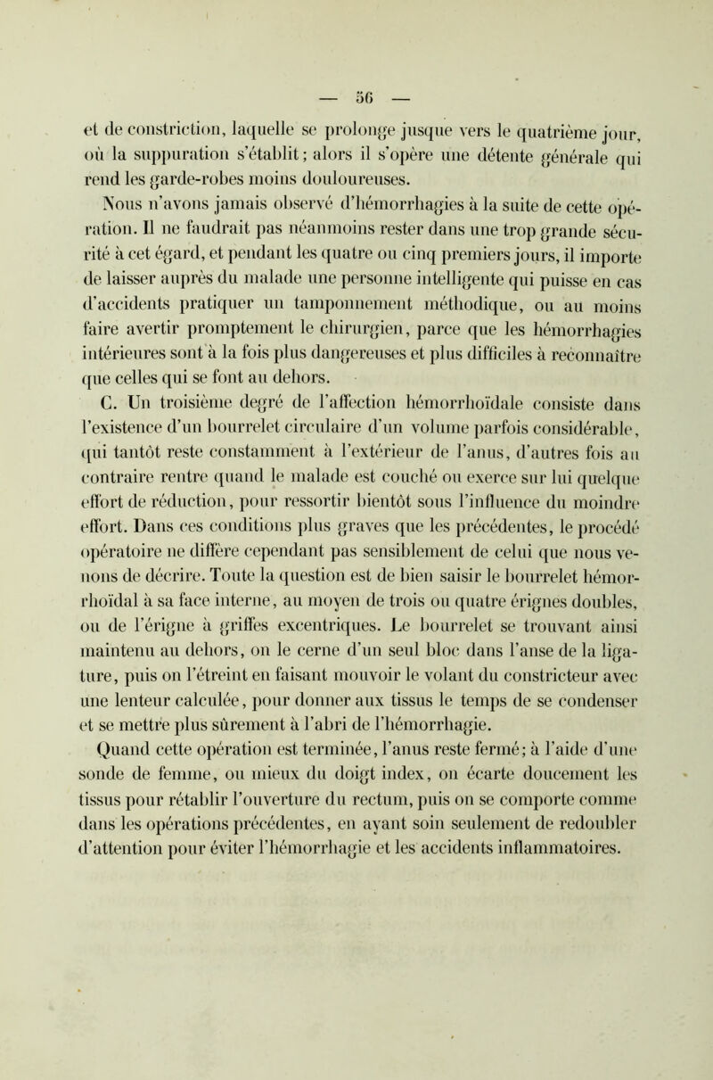 et de constriction, laquelle se prolonge jusque vers le quatrième jour, où la suppuration s établit; alors il s’opère une détente générale qui rend les garde-robes moins douloureuses. Nous n’avons jamais observé d’hémorrhagies à la suite de cette opé- ration. Il ne faudrait pas néanmoins rester dans une trop grande sécu- rité à cet égard, et pendant les quatre ou cinq premiers jours, il importe de laisser auprès du malade une personne intelligente qui puisse en cas d’accidents pratiquer un tamponnement méthodique, ou au moins faire avertir promptement le chirurgien, parce que les hémorrhagies intérieures sont à la fois plus dangereuses et plus difficiles à reconnaître ([ue celles qui se font au dehors. C. Un troisième degré de l’affection hémorrhoïdale consiste dans l’existence d’un bourrelet circulaire d’un volume parfois considérable, qui tantôt reste constamment à l’extérieur de l’anus, d’autres fois au contraire rentre quand le malade est couché ou exerce sur lui quelque effort de réduction, pour ressortir bientôt sous l’influence du moindre effort. Dans ces conditions plus graves que les précédentes, le procédé opératoire 11e diffère cependant pas sensiblement de celui que nous ve- nons de décrire. Toute la question est de bien saisir le bourrelet hémor- rhoïdal à sa face interne, au moyen de trois on quatre érignes doubles, ou de l’érigne à griffes excentriques. Le bourrelet se trouvant ainsi maintenu au dehors, on le cerne d’un seul bloc dans l’anse de la liga- ture, puis on l’étreint en faisant mouvoir le volant du constricteur avec une lenteur calculée, pour donner aux tissus le temps de se condenser et se mettre plus sûrement à l’abri de l’hémorrhagie. Quand cette opération est terminée, l’anus reste fermé; à l’aide d’une sonde de femme, ou mieux du doigt index, 011 écarte doucement les tissus pour rétablir l’ouverture du rectum, puis on se comporte comme dans les opérations précédentes, en ayant soin seulement de redoubler d’attention pour éviter l’hémorrhagie et les accidents inflammatoires.