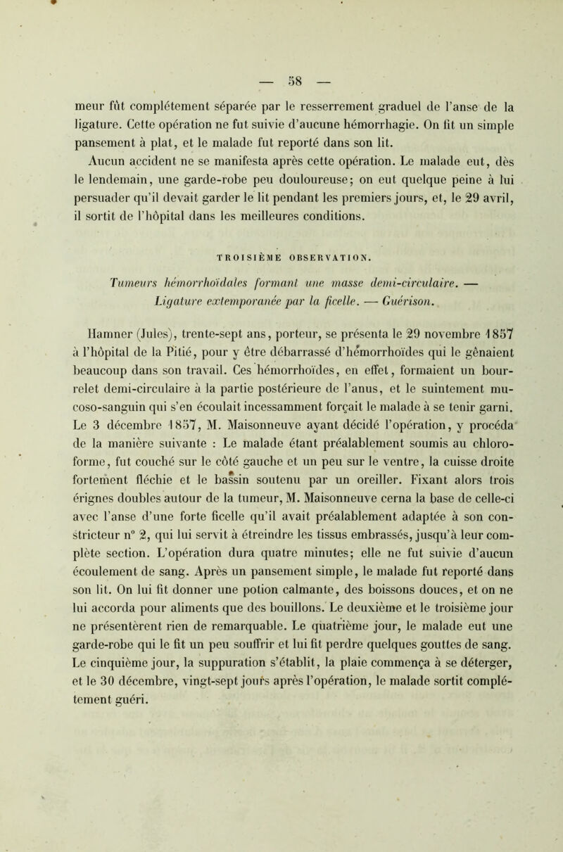 meur fût complètement séparée par le resserrement graduel de l’anse de la ligature. Cette opération ne fut suivie d’aucune hémorrhagie. On lit un simple pansement à plat, et le malade fut reporté dans son lit. Aucun accident ne se manifesta après cette opération. Le malade eut, dès le lendemain, une garde-robe peu douloureuse-, on eut quelque peine à lui persuader qu’il devait garder le lit pendant les premiers jours, et, le 29 avril, il sortit de l’hôpital dans les meilleures conditions. TROISIÈME OBSERVATION. Tumeurs hémorrhoidales formant une masse demi-circulaire. — Ligature extemporanée par la ficelle. — Guérison. Hamner (Jules), trente-sept ans, porteur, se présenta le 29 novembre 1857 à l’hôpital de la Pitié, pour y être débarrassé d’hémorrhoïdes qui le gênaient beaucoup dans son travail. Ces hémorrhoïdes, en effet, formaient un bour- relet demi-circulaire à la partie postérieure de l’anus, et le suintement mu- coso-sanguin qui s’en écoulait incessamment forçait le malade à se tenir garni. Le 3 décembre 1857, M. Maisonneuve ayant décidé l’opération, y procéda de la manière suivante : Le malade étant préalablement soumis au chloro- forme, fut couché sur le côté gauche et un peu sur le ventre, la cuisse droite fortement fléchie et le bassin soutenu par un oreiller. Fixant alors (rois érignes doubles autour de la tumeur, M. Maisonneuve cerna la base de celle-ci avec l’anse d’une forte ficelle qu’il avait préalablement adaptée à son con- stricteur n° 2, qui lui servit à étreindre les tissus embrassés, jusqu’à leur com- plète section. L’opération dura quatre minutes; elle ne fut suivie d’aucun écoulement de sang. Après un pansement simple, le malade fut reporté dans son lit. On lui fit donner une potion calmante, des boissons douces, et on ne lui accorda pour aliments que des bouillons. Le deuxième et le troisième jour ne présentèrent rien de remarquable. Le quatrième jour, le malade eut une garde-robe qui le fit un peu souffrir et lui fit perdre quelques gouttes de sang. Le cinquième jour, la suppuration s’établit, la plaie commença à se déterger, et le 30 décembre, vingt-sept jours après l’opération, le malade sortit complè- tement guéri.