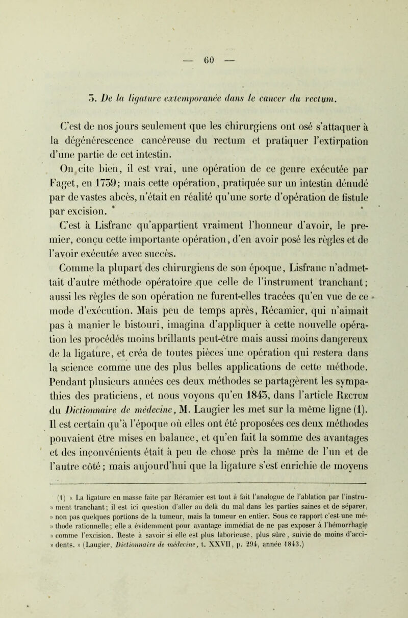 5. De la ligature extemporanée dans le cancer du rectum. C’est de nos jours seulement que les chirurgiens ont osé s’attaquer à la dégénérescence cancéreuse du rectum et pratiquer l’extirpation d’une partie de cet intestin. On cite bien, il est vrai, une opération de ce genre exécutée par Faget, en 1759; mais cette opération, pratiquée sur un intestin dénudé par de vastes abcès, n’était en réalité qu’une sorte d’opération de fistule par excision. C’est à Lisfranc qu’appartient vraiment l’honneur d’avoir, le pre- mier, conçu cette importante opération, d’en avoir posé les règles et de l’avoir exécutée avec succès. Comme la plupart des chirurgiens de son époque, Lisfranc n’admet- tait d’autre méthode opératoire que celle de l’instrument tranchant ; aussi les règles de son opération ne furent-elles tracées qu’en vue de ce - mode d’exécution. Mais peu de temps après, Récamier, qui n’aimait pas à manier le bistouri, imagina d’appliquer à cette nouvelle opéra- tion les procédés moins brillants peut-être mais aussi moins dangereux de la ligature, et créa de toutes pièces une opération qui restera dans la science comme une des plus belles applications de cette méthode. Pendant plusieurs années ces deux méthodes se partagèrent les sympa- thies des praticiens, et nous voyons qu’en 1845, dans l’article Rectum du Dictionnaire de médecine, M. Laugier les met sur la même ligne (1). Il est certain qu’à l’époque où elles ont été proposées ces deux méthodes pouvaient être mises en balance, et qu’en fait la somme des avantages et des inponvénients était à peu de chose près la même de l’un et de l’autre côté; mais aujourd’hui que la ligature s’est enrichie de moyens (1) « La ligature en masse faite par Récamier est tout à fait l’analogue de l’ablation par l’instru- » ment tranchant ; il est ici question d’aller au delà du mal dans les parties saines et de séparer, » non pas quelques portions de la tumeur, mais la tumeur en entier. Sous ce rapport c’est une mé- » thode rationnelle; elle a évidemment pour avantage immédiat de ne pas exposer à l’hémorrhagie » comme l’excision. Reste à savoir si elle est plus laborieuse, plus sûre, suivie de moins d’acci- » dents. » (Laugier, Dictionnaire (le médecine, t. XXVII, p. 294, année 1843.)