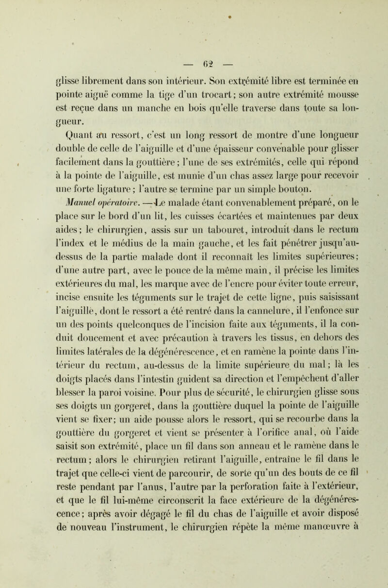 C>2 glisse librement dans son intérieur. Son extrémité libre est terminée en pointe aiguë comme la tige d’un trocart ; son autre extrémité mousse est reçue dans un manche en bois qu’elle traverse dans toute sa lon- gueur. Quant a'u ressort, c’est un long ressort de montre d’une longueur double de celle de l’aiguille et d’une épaisseur convenable pour glisser facilement dans la gouttière ; l’une de ses extrémités, celle qui répond à la pointe de l’aiguille, est munie d’un chas assez large pour recevoir une forte ligature ; l’autre se termine par un simple bouton. Manuel opératoire. —-Le malade étant convenablement préparé, on le place sur le bord d’un lit, les cuisses écartées et maintenues par deux aides; le chirurgien, assis sur un tabouret, introduit dans le rectum l’index et le médius de la main gauche, et les fait pénétrer jusqu’au- dessus de la partie malade dont il reconnaît les limites supérieures; d’une autre part, avec le pouce de la même main, il précise les limites extérieures du mal, les marque avec de l’encre pour éviter toute erreur, incise ensuite les téguments sur le trajet de cette ligne, puis saisissant l’aiguillé, dont le ressort a été rentré dans la cannelure, il l’enfonce sur un des points quelconques de l’incision faite aux téguments, il la con- duit doucement et avec précaution à travers les tissus, en dehors des limites latérales de la dégénérescence, et en ramène la pointe dans l’in- térieur du rectum, au-dessus de la limite supérieure du mal; là les doigts placés dans l’intestin guident sa direction et l’empêchent d’aller blesser la paroi voisine. Pour plus de sécurité, le chirurgien glisse sous ses doigts un gorgeret, dans la gouttière duquel la pointe de l’aiguille vient se fixer; un aide pousse alors le ressort, qui se recourbe dans la gouttière du gorgeret et vient se présenter à l’orifice anal, où l’aide saisit son extrémité, place un fil dans son anneau et le ramène dans le rectum; alors le chirurgien retirant l’aiguille, entraîne le fd dans le trajet que celle-ci vient de parcourir, de sorte qu’un des bouts de ce fil reste pendant par l’anus, l’autre par la perforation faite à l’extérieur, et que le fil lui-même circonscrit la face extérieure de la dégénéres- cence ; après avoir dégagé le fil du chas de l’aiguille et avoir disposé de nouveau l’instrument, le chirurgien répète la même manœuvre à