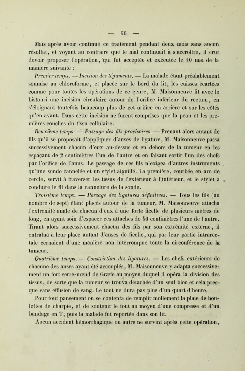 Mais après avoir continué ce traitement pendant deux mois sans aucun résultat, et voyant au contraire que le mal continuait à s’accroître, il crut devoir proposer l’opération, 'qui fut acceptée et exécutée le 10 mai de la manière suivante : Premier temps. —Incision des téguments. — La malade étant préalablement soumise au chloroforme, et placée sur le bord du lit, les cuisses écartées comme pour toutes les opérations de ce genre, M. Maisonneuve fit avec le bistouri une incision circulaire autour de l’orifice inférieur du rectum, en s’éloignant toutefois beaucoup plus de cet orifice en arrière et sur les côtés qu’en avant. Dans cette incision ne furent comprises que la peau et les pre- mières couches du tissu cellulaire. Deuxième temps. —Passage des fils provisoires. —Prenant alors autant de fils qu’il se proposait d’appliquer d’anses de ligature, M. Maisonneuve passa successivement chacun d’eux au-dessus et en dehors de la tumeur en les espaçant de 2 centimètres l’un de l’autre et en faisant sortir l’un des chefs par l’orifice de l’anus. Le passage de ces fils n’exigea d’autres instruments qu’une sonde cannelée et un stylet aiguillé. La première, courbée en arc de cercle, servit à traverser les tissus de l’extérieur à l’intérieur, et le stylet à conduire le fil dans la cannelure de la sonde. Troisième temps. — Passage des ligatures définitives. — Tous les fils (au nombre de sept) étant placés autour de la tumeur, M. Maisonneuve attacha l’extrémité anale de chacun d’eux à une forte ficelle de plusieurs mètres de long, en ayant soin d’espacer ces attaches de 40 centimètres l’une de l’autre. Tirant alors successivement chacün des fils par son extrémité externe, il entraîna à leur place autant d’anses de ficelle, qui par leur partie intrarec- tale cernaient d’une manière non interrompue toute la circonférence de la tumeur. Quatrième temps. — Constriclion des ligatures. — Les chefs extérieurs de chacune des anses ayant été accouplés, M. Maisonneuve y adapta successive- ment un fort serre-nœud de Græfe au moyen duquel il opéra la division des tissus, de sorte que la tumeur se trouva détachée d’un seul bloc et cela pres- que sans effusion de sang. Le tout ne dura pas plus d’un quart d’heure. Pour tout pansement on se contenta de remplir mollement la plaie de bou- lettes de charpie, et de soutenir le tout au moyen d’une compresse et d’un bandage en T; puis la malade fut reportée dans son lit. Aucun accident hémorrhagique ou autre ne survint après cette opération,