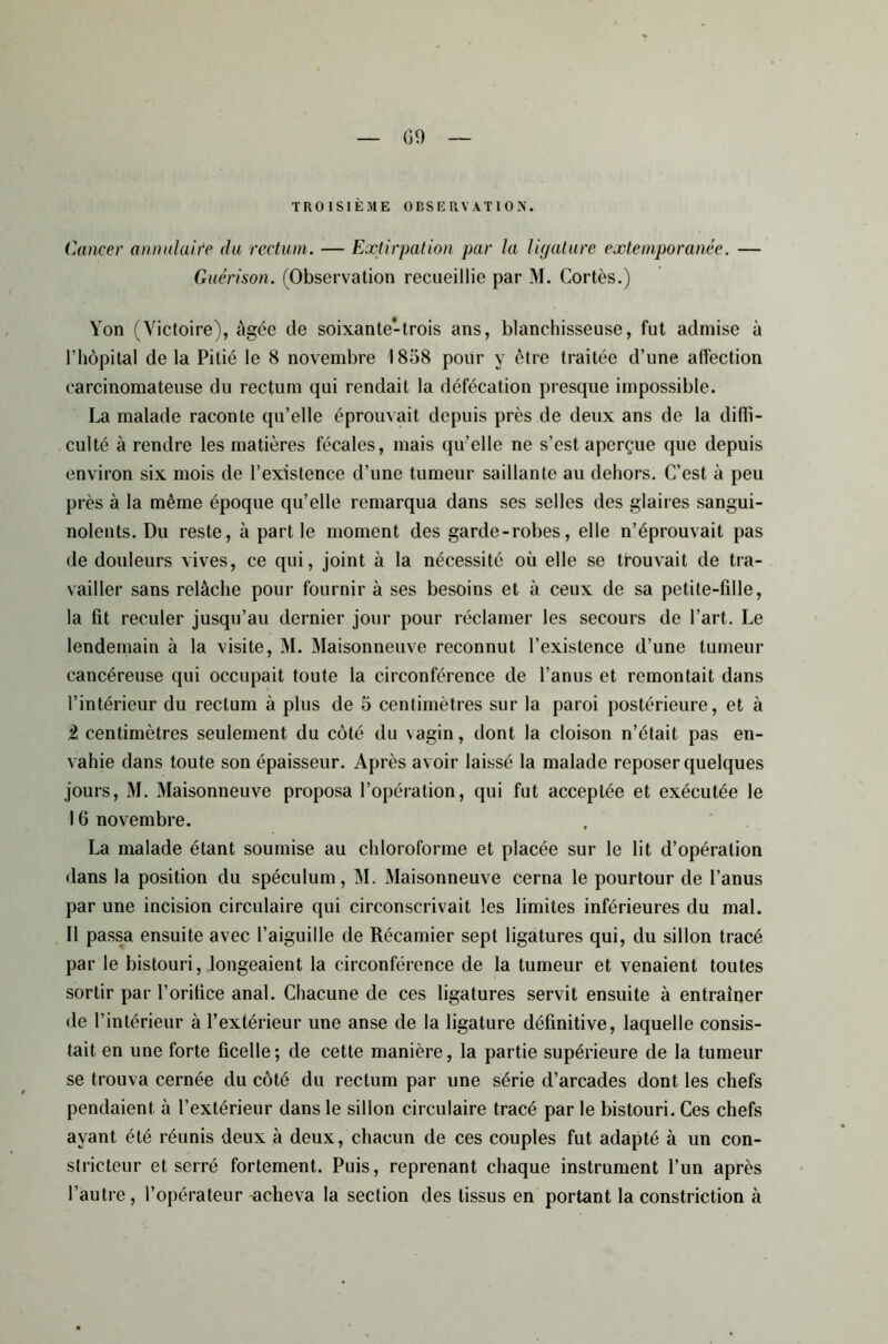 GO TROISIÈME OBSERVATION. Cancer anmilaite du rectum. — Extirpation par la ligature extemporanée. — Guérison. (Observation recueillie par M. Cortès.) Yon (Victoire), âgée de soixante-trois ans, blanchisseuse, fut admise à l’hôpital de la Pitié le 8 novembre 1858 pour y être traitée d’une affection carcinomateuse du rectum qui rendait la défécation presque impossible. La malade raconte qu’elle éprouvait depuis près de deux ans de la diffi- culté à rendre les matières fécales, mais qu’elle ne s’est aperçue que depuis environ six mois de l’existence d’une tumeur saillante au dehors. C’est à peu près à la même époque qu’elle remarqua dans ses selles des glaires sangui- nolents. Du reste, à part le moment des garde-robes, elle n’éprouvait pas de douleurs vives, ce qui, joint à la nécessité où elle se trouvait de tra- vailler sans relâche pour fournir à ses besoins et à ceux de sa petite-fille, la fit reculer jusqu’au dernier jour pour réclamer les secours de l’art. Le lendemain à la visite, M. Maisonneuve reconnut l’existence d’une tumeur cancéreuse qui occupait toute la circonférence de l’anus et remontait dans l’intérieur du rectum à plus de 5 centimètres sur la paroi postérieure, et à Ü centimètres seulement du coté du vagin, dont la cloison n’était pas en- vahie dans toute son épaisseur. Après avoir laissé la malade reposer quelques jours, M. Maisonneuve proposa l’opération, qui fut acceptée et exécutée le 16 novembre. La malade étant soumise au chloroforme et placée sur le lit d’opération dans la position du spéculum, M. Maisonneuve cerna le pourtour de l’anus par une incision circulaire qui circonscrivait les limites inférieures du mal. 11 passa ensuite avec l’aiguille de Récamier sept ligatures qui, du sillon tracé par le bistouri, longeaient la circonférence de la tumeur et venaient toutes sortir par l’orifice anal. Chacune de ces ligatures servit ensuite à entraîner de l’intérieur à l’extérieur une anse de la ligature définitive, laquelle consis- tait en une forte ficelle; de cette manière, la partie supérieure de la tumeur se trouva cernée du côté du rectum par une série d’arcades dont les chefs pendaient à l’extérieur dans le sillon circulaire tracé par le bistouri. Ces chefs ayant été réunis deux à deux, chacun de ces couples fut adapté à un con- stricteur et serré fortement. Puis, reprenant chaque instrument l’un après l’autre, l’opérateur -acheva la section des tissus en portant la constriction à