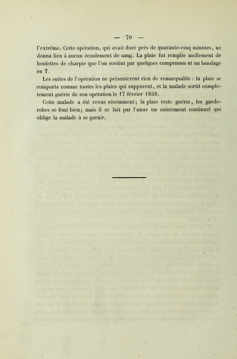 l’extrême. Cette opération, qui avait duré près de quarante-cinq minutes, ne donna lieu à aucun écoulement de sang. La plaie fut remplie mollement de boulettes de charpie que l’on soutint par quelques compresses et un bandage en T. Les suites de l’opération ne présentèrent rien de remarquable : la plaie se comporta comme toutes les plaies qui suppurent, et la malade sortit complè- tement guérie de son opération le 17 février 1859. Cette malade a été revue récemment; la plaie reste guérie, les garde- robes se font bien; mais il se fait par l’anus un suintement continuel qui oblige la malade à se garnir.