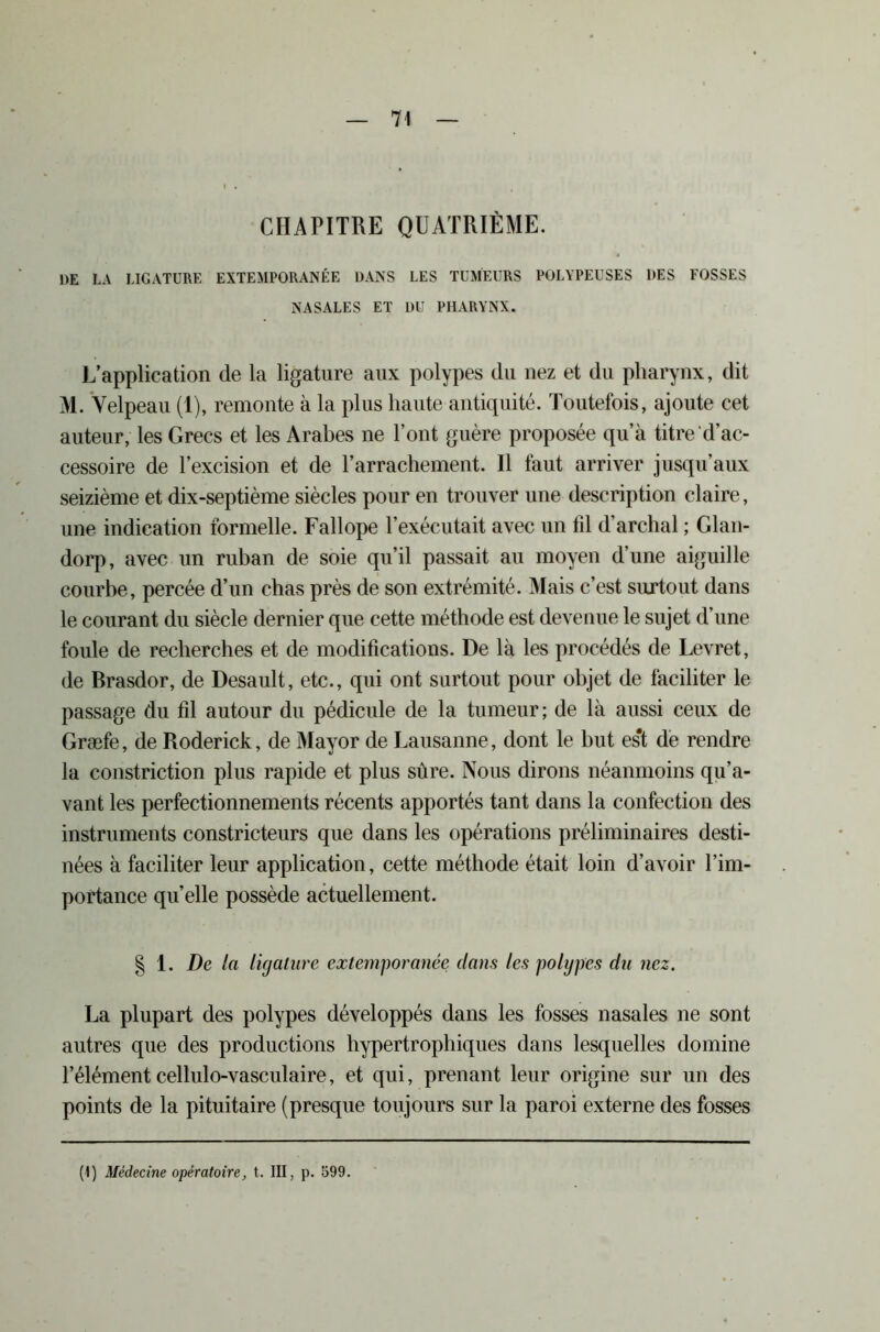 CHAPITRE QUATRIÈME. DE LA LIGATURE EXTEMPORANÉE DANS LES TUMEURS POLYPEUSES DES FOSSES NASALES ET DU PHARYNX. L’application de la ligature aux polypes du nez et du pharynx, dit M. Velpeau (1), remonte à la plus liante antiquité. Toutefois, ajoute cet auteur, les Grecs et les Arabes ne l’ont guère proposée qu’à titre d’ac- cessoire de l’excision et de l’arrachement. Il faut arriver jusqu’aux seizième et dix-septième siècles pour en trouver une description claire, une indication formelle. Fallope l’exécutait avec un fil d’archal ; Glan- dorp, avec un ruban de soie qu’il passait au moyen d’une aiguille courbe, percée d’un chas près de son extrémité. Mais c’est surtout dans le courant du siècle dernier que cette méthode est devenue le sujet d’une foule de recherches et de modifications. De là les procédés de Levret, de Brasdor, de Desault, etc., qui ont surtout pour objet de faciliter le passage du fil autour du pédicule de la tumeur; de là aussi ceux de Græfe, de Roderick, de Mayor de Lausanne, dont le but es*t de rendre la constriction plus rapide et plus sûre. Nous dirons néanmoins qu’a- vant les perfectionnements récents apportés tant dans la confection des instruments constricteurs que dans les opérations préliminaires desti- nées à faciliter leur application, cette méthode était loin d’avoir l’im- portance quelle possède actuellement. § 1. De la ligature extemporanée dans les polypes du nez. La plupart des polypes développés dans les fosses nasales ne sont autres que des productions hypertrophiques dans lesquelles domine l’élémentcellulo-vasculaire, et qui, prenant leur origine sur un des points de la pituitaire (presque toujours sur la paroi externe des fosses (1) Médecine opératoire, t. III, p. 599.