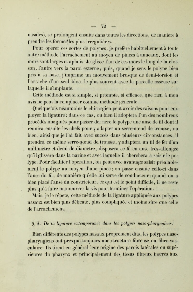 nasales), se prolongent ensuite dans toutes les directions, de manière à prendre les formesffes plus irrégulières. Pour opérer ces sortes de polypes, je préfère habituellement à toute autre méthode l’arrachement au moyen de pinces à anneaux, dont les mors sont larges et aplatis. Je glisse l’un de ces mors le long de la cloi- son, l’autre vers la paroi externe; puis, quand je sens le polype bien pris à sa hase, j’imprime un mouvement brusque de demi-torsion et l’arrache d’un seul bloc, le plus souvent avec la parcelle osseuse sur laquelle il s’implante. Cette méthode est si simple, si prompte, si efficace, que rien à mon avis ne peut la remplacer comme méthode générale. Quelquefois néanmoins le chirurgien peut avoir des raisons pour em- ployer la ligature ; dans ce cas, ou bien il adoptera l’un des nombreux procédés imaginés pour passer derrière le polype une anse de fil dont il réunira ensuite les chefs pour y adapter un serre-nœud de trousse, ou bien, ainsi que je l’ai fait avec succès dans plusieurs circonstances, il prendra ce même serre-nœud de trousse, y adaptera un fil de fer d’un millimètre et demi de diamètre, disposera ce fil en anse très-allongée qu’il glissera dans la narine et avec laquelle il cherchera à saisir le po- lype. Pour faciliter l’opération, on peut avec avantage saisir préalable- ment le polype au moyen d’une pince ; on passe ensuite celle-ci dans l’anse du fil, de manière qu’elle lui serve de conducteur ; quand on a bien placé l’anse du constricteur, ce qui est le point difficile, il ne reste plus qu’à faire manœuvrer la vis pour terminer l’opération. Mais, je le répète, cette méthode de la ligature appliquée aux polypes nasaux est bien plus délicate, plus compliquée et moins sûre que celle de l’arrachement. § 2. De la ligature extemporanée dans les polypes naso-pliargngiens. Bien différents des polypes nasaux proprement dits, les polypes naso- pharyngiens ont presque toujours une structure fibreuse ou fihro-vas- culaire. Ils tirent en général leur origine des parois latérales ou supé- rieures du pharynx et principalement des tissus fibreux insérés àux