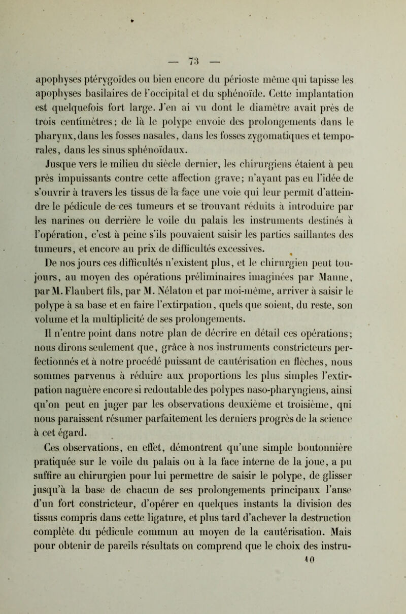 apophyses ptérygoïdes ou bien encore du périoste même qui tapisse les apophyses basilaires de l’occipital et du sphénoïde. Cette implantation est quelquefois fort large. J'en ai vu dont le diamètre avait près de trois centimètres; de là le polype envoie des prolongements dans le pharynx,dans les fosses nasales, dans les fosses zygomatiques et tempo- rales, dans les sinus sphénoïdaux. Jusque vers le milieu du siècle dernier, les chirurgiens étaient à peu près impuissants contre cette affection grave ; n’ayant pas eu l’idée de s’ouvrir à travers les tissus de fa face une voie qui leur permit d’attein- dre le pédicule de-T:es tumeurs et se trouvant réduits à introduire par les narines ou derrière le voile du palais les instruments destinés à l’opération, c’est à peine s’ils pouvaient saisir les parties saillantes des tumeurs, et encore au prix de difficultés excessives. De nos jours ces difficultés n’existent plus, et le chirurgien peut tou- jours, au moyen des opérations préliminaires imaginées par Manne, par M. Flaubert fds, par M. Nélaton et par moi-même, arriver à saisir le polype à sa base et en faire l’extirpation, quels que soient, du reste, son volume et la multiplicité de ses prolongements. 11 n’entre point dans notre plan de décrire en détail ces opérations ; nous dirons seulement que, grâce à nos instruments constricteurs per- fectionnés et à notre procédé puissant de cautérisation en flèches, nous sommes parvenus à réduire aux proportions les plus simples l’extir- pation naguère encore si redoutable des polypes naso-pharyngiens, ainsi qu’on peut en juger par les observations deuxième et troisième, qui nous paraissent résumer parfaitement les derniers progrès de la science à cet égard. Ces observations, en effet, démontrent qu’une simple boutonnière pratiquée sur le voile du palais ou à la face interne de la joue, a pu suffire au chirurgien pour lui permettre de saisir le polype, de glisser jusqu’à la base de chacun de ses prolongements principaux l’anse d’un fort constricteur, d’opérer en quelques instants la division des tissus compris dans cette ligature, et plus tard d’achever la destruction complète du pédicule commun au moyen de la cautérisation. Mais pour obtenir de pareils résultats on comprend que le choix des instru- 10