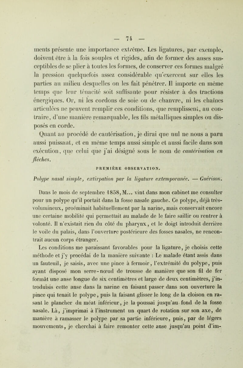 ments présente une importance extrême. Les ligatures, par exemple, doivent être à la fois souples et rigides, afin de former des anses sus- ceptibles de se plier à toutes les formes, de conserver ces formes malgré la pression quelquefois assez considérable qu’exercent sur elles les parties au milieu desquelles on les fait pénétrer. Il importe en même temps que leur ténacité soit suffisante pour résister à des tractions énergiques. Or, ni les cordons de soie ou de chanvre, ni les chaînes articulées ne peuvent remplir ces conditions, que remplissent, au con- traire, d’une manière remarquable, les fils métalliques simples ou dis- posés en corde. Quant au procédé de cautérisation, je dirai que nul ne nous a paru aussi puissant, et en même temps aussi simple et aussi facile dans son exécution, que celui que j’ai désigné sous le nom de cautérisation en flèches. PREMIÈRE OBSERVATION. Polype nasal simple, extirpation par la ligature extemporanée. — Guérison. Dans le mois de septembre I858,M... vint dans mon cabinet me consulter pour un polype qu’il portait dans la fosse nasale gauche. Ce polype, déjà très- volumineux, proéminait habituellement par la narine, mais conservait encore une certaine mobilité qui permettait au malade de le faire saillir ou rentrer à volonté. Il n’existait rien du côté du pharynx, et le doigt introduit derrière le voile du palais, dans l’ouverture postérieure des fosses nasales, ne rencon- trait aucun corps étranger. Les conditions me paraissant favorables pour la ligature, je choisis cette méthode et j’y procédai de la manière suivante : Le malade étant assis dans un fauteuil, je saisis, avec une pince à fermoir, l’extrémité du polype, puis ayant disposé mon serre-nœud de trousse de manière que son fil de fer formât une anse longue de six centimètres et large de deux centimètres, j’in- troduisis cette anse dans la narine en faisant passer dans son ouverture la pince qui tenait le polype, puis la faisant glisser le long de la cloison en ra- sant le plancher du méat inférieur, je la poussai jusqu’au fond de la fosse nasale. Là, j’imprimai à l’instrument un quart de rotation sur son axe, de manière à ramasser le polype par sa partie inférieure, puis, par de légers mouvements, je cherchai à faire remonter cette anse jusqu’au point d’im-