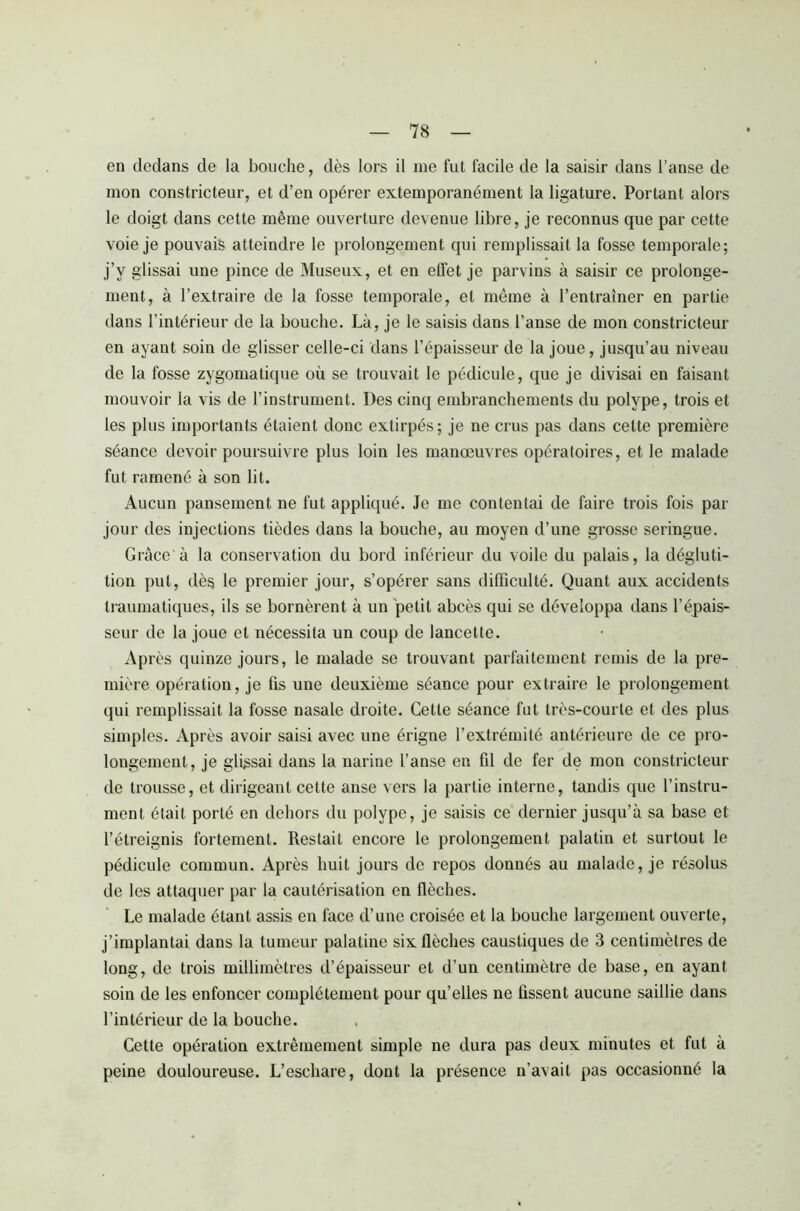 en dedans de la bouche, dès lors il me fut facile de la saisir dans l’anse de mon constricteur, et d’en opérer extemporanément la ligature. Portant alors le doigt dans cette même ouverture devenue libre, je reconnus que par cette voie je pouvais atteindre le prolongement qui remplissait la fosse temporale; j’y glissai une pince de Museux, et en effet je parvins à saisir ce prolonge- ment, à l’extraire de la fosse temporale, et même à l’entraîner en partie dans l’intérieur de la bouche. Là, je le saisis dans l’anse de mon constricteur en ayant soin de glisser celle-ci dans l’épaisseur de la joue, jusqu’au niveau de la fosse zygomatique où se trouvait le pédicule, que je divisai en faisant mouvoir la vis de l’instrument. Des cinq embranchements du polype, trois et les plus importants étaient donc extirpés; je ne crus pas dans cette première séance devoir poursuivre plus loin les manœuvres opératoires, et le malade fut ramené à son lit. Aucun pansement ne fut appliqué. Je me contentai de faire trois fois par jour des injections tièdes dans la bouche, au moyen d’une grosse seringue. Grâce'à la conservation du bord inférieur du voile du palais, la dégluti- tion put, dès le premier jour, s’opérer sans difficulté. Quant aux accidents traumatiques, ils se bornèrent à un petit abcès qui se développa dans l’épais- seur de la joue et nécessita un coup de lancette. Après quinze jours, le malade se trouvant parfaitement remis de la pre- mière opération, je fis une deuxième séance pour extraire le prolongement qui remplissait la fosse nasale droite. Cette séance fut très-courte et des plus simples. Après avoir saisi avec une érigne l’extrémité antérieure de ce pro- longement, je glissai dans la narine l’anse en fil de fer de mon constricteur de trousse, et dirigeant cette anse vers la partie interne, tandis que l’instru- ment était porté en dehors du polype, je saisis ce dernier jusqu’à sa base et l’étreignis fortement. Restait encore le prolongement palatin et surtout le pédicule commun. Après huit jours de repos donnés au malade, je résolus de les attaquer par la cautérisation en flèches. Le malade étant assis en face d’une croisée et la bouche largement ouverte, j’implantai dans la tumeur palatine six flèches caustiques de 3 centimètres de long, de trois millimètres d’épaisseur et d’un centimètre de base, en ayant soin de les enfoncer complètement pour qu’elles ne fissent aucune saillie dans l’intérieur de la bouche. Cette opération extrêmement simple ne dura pas deux minutes et fut à peine douloureuse. L’eschare, dont la présence n’avait pas occasionné la