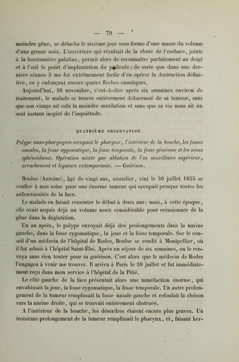 moindre gêne, se détacha le sixième jour sous forme d’une masse du volume d’une grosse noix. L’ouverture qui résultait de la chute de l’eschare, jointe à la boutonnière palatine, permit alors de reconnaître parfaitement au doigt et à l’œil le point d’implantation du pédicule; de sorte que dans une der- nière séance il me fut extrêmement facile d’en opérer la destruction défini- tive, en y enfonçant encore quatre flèches caustiques. Aujourd’hui, 28 novembre, c’est-à-dire après six semaines environ de traitement, le malade se trouve entièrement débarrassé de sa tumeur, sans que son visage ait subi la moindre mutilation et sans que sa vie nous ait un seul instant inspiré de l’inquiétude. QUATRIÈME OBSERVATION. Polype naso-pharyngien occupant le pharynx, Vintérieur de la bouche, les fosses nasales, la fosse zygomatique, la fosse temporale, la fosse génienne et les sinus sphénoïdaux. Opération mixte par ablation de l’os maxillaire supérieur, arrachement et ligature extemporanée. — Guérison. Bouloc (Antoine), âgé de vingt ans, coutelier, vint le 30 juillet 1833 se confier à mes soins pour une énorme tumeur qui occupait presque toutes les anfractuosités de la face. Le malade en faisait remonter le début à deux ans; mais, à cette époque, elle avait acquis déjà un volume assez considérable pour occasionner de la gêne dans la déglutition. Un an après, le polype envoyait déjà des prolongements dans la narine gauche, dans la fosse zygomatique, la joue et la fosse temporale. Sur le con- seil d’un médecin de l’hôpital de Rodez, Bouloc se rendit à Montpellier, où il fut admis à l’hôpital Saint-Éloi. Après un séjour de six semaines, on le ren- voya sans rien tenter pour sa guérison. C’est alors que le médecin de Rodez l’engagea à venir me trouver. Il arriva à Paris le 30 juillet et fut immédiate- ment reçu dans mon service à l’hôpital de la Pitié. Le côté gauche de la face présentait alors une tuméfaction énorme, qui envahissait la joue, la fosse zygomatique, la fosse temporale. Un autre prolon- gement de la tumeur remplissait la fosse nasale gauche et refoulait la cloison vers la narine droite, qui se trouvait entièrement obstruée. A l’intérieur de la bouche, les désordres étaient encore plus graves. Un troisième prolongement de la tumeur remplissait le pharynx, et, faisant lier-