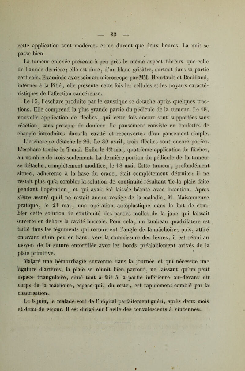 cette application sont modérées et ne durent que deux heures. La nuit se passe bien. La tumeur enlevée présente à peu près le même aspect fibreux que celle de l’année derrière; elle est dure, d’un blanc grisâtre, surtout dans sa partie corticale. Examinée avec soin au microscope par MM. Heurtault et Bouilland, internes à la Pitié, elle présente cette fois les cellules et les noyaux caracté- ristiques de l’affection cancéreuse. Le 15, l’eschare produite par le caustique se détache après quelques trac- tions. Elle comprend la plus grande partie du pédicule de la tumeur. Le 18, nouvelle application de flèches, qui cette fois encore sont supportées sans réaction, sans presque de douleur. Le pansement consiste en boulettes de charpie introduites dans la cavité et recouvertes d’un pansement simple. L’eschare se détache le 26. Le 30 avril, trois (lèches sont encore posées. L’eschare tombe le 7 mai. Enfin le 12 mai, quatrième application de flèches, au nombre de trois seulement. La dernière portion du pédicule de la tumeur se détache, complètement modifiée, le 18 mai. Cette tumeur, profondément située, adhérente à la base du crâne, était complètement détruite; il ne restait plus qu’à combler la solution de continuité résultant Me la plaie faite pendant l’opération, et qui avait été laissée béante avec intention. Après s’être assuré qu’il ne restait aucun vestige de la maladie, M. Maisonneuve pratique, le 23 mai, une opération autoplastique dans le but de com- bler cette solution de continuité des parties molles de la joue qui laissait ouverte en dehors la cavité buccale. Pour cela, un lambeau quadrilatère est taillé dans les téguments qui recouvrent l’angle de la mâchoire; puis, attiré en avant et un peu en haut, vers la commissure des lèvres, il est réuni au moyen de la suture entortillée avec les bords préalablement avivés de la plaie primitive. Malgré une hémorrhagie survenue dans la journée et qui nécessite une ligature d’artères, la plaie se réunit bien partout, ne laissant qu’un petit espace triangulaire, situé tout à fait à la partie inférieure au-devant du corps de la mâchoire, espace qui, du reste, est rapidement comblé par la cicatrisation. Le 6 juin, le malade sort de l’hôpital parfaitement guéri, après deux mois et demi de séjour. Il est dirigé sur l’Asile des convalescents à Yincennes.