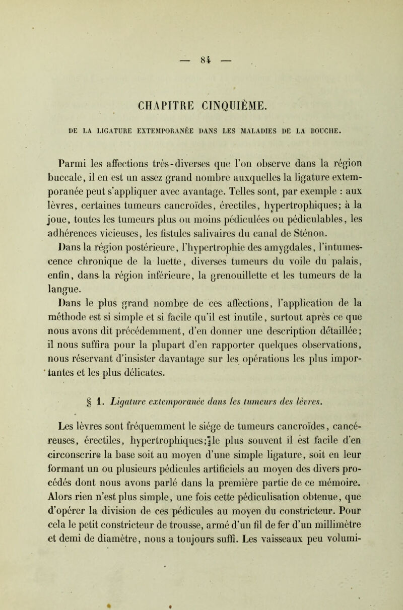 CHAPITRE CINQUIÈME. DE LA LIGATURE EXTEMPORANÉE DANS LES MALADIES DE LA BOUCHE. Parmi les affections très - diverses que l’on observe dans la région buccale, il en est un assez grand nombre auxquelles la ligature extem- poranée peut s’appliquer avec avantage. Telles sont, par exemple : aux lèvres, certaines tumeurs cancroïdes, érectiles, hypertrophiques; à la joue, toutes les tumeurs plus ou moins pédiculées ou pédiculables, les adhérences vicieuses, les fistules salivaires du canal de Sténon. Dans la région postérieure, l’hypertrophie des amygdales, l’intumes- cence chronique de la luette, diverses tumeurs du voile du palais, enfin, dans- la région inférieure, la grenouillette et les tumeurs de la langue. Dans le plus grand nombre de ces affections, l’application de la méthode est si simple et si facile qu’il est inutile, surtout après ce que nous avons dit précédemment, d’en donner une description détaillée ; il nous suffira pour la plupart d’en rapporter quelques observations, nous réservant d’insister davantage sur les opérations les plus impor- ‘ tantes et les plus délicates. § 1. Ligature extemporanée dans les tumeurs des lèvres. Les lèvres sont fréquemment le siège de tumeurs cancroïdes, cancé- reuses, érectiles, hypertrophiques;]le plus souvent d èst facile d’en circonscrire la base soit au moyen d’une simple ligature, soit en leur formant un ou plusieurs pédicules artificiels au moyen des divers pro- cédés dont nous avons parlé dans la première partie de ce mémoire. Alors rien n’est plus simple, une fois cette pédiculisation obtenue, que d’opérer la division de ces pédicules au moyen du constricteur. Pour cela le petit constricteur de trousse, armé d’un fil de fer d’un millimètre et demi de diamètre, nous a toujours suffi. Les vaisseaux peu volumi-