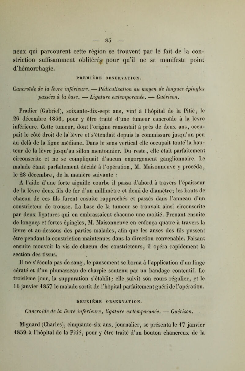 neux qui parcourent cette région se trouvent par le fait de la con- striction suffisamment oblitéré^ pour qu’il ne se manifeste point d’hémorrhagie. PREMIÈRE OBSERVATION. Cancroïde de la lèvre inférieure. —Pédiculisation au moyen de longues épingles passées à la base. — Ligature extemporanée. — Guérison. Fradier (Gabriel), soixante-dix-sept ans, vint à l’hôpital de la Pitié, le 26 décembre 1856, pour y être traité d’une tumeur cancroïde à la lèvre inférieure. Cette tumeur, dont l’origine remontait à près de deux ans, occu- pait le côté droit de la lèvre et s’étendait depuis la commissure jusqu’un peu au delà de la ligne médiane. Dans le sens vertical elle occupait toute* la hau- teur de la lèvre jusqu’au sillon mentonnier. Du reste, elle était parfaitement circonscrite et ne se compliquait d’aucun engorgement ganglionnaire. Le malade étant parfaitement décidé à l’opération, M. Maisonneuve y procéda, le 28 décembre, de la manière suivante : A l’aide d’une forte aiguille courbe il passa d’abord à travers l’épaisseur de la lèvre deux fils de fer d’un millimètre et demi de diamètre; les bouts de chacun de ces fils furent ensuite rapprochés et passés dans l’anneau d’un constricteur de trousse. La base de la tumeur se trouvait ainsi circonscrite par deux ligatures qui en embrassaient chacune une moitié. Prenant ensuite de longues et fortes épingles, M. Maisonneuve en enfonça quatre à travers la lèvre et au-dessous des parties malades, afin que les anses des fils pussent être pendant la constriction maintenues dans la direction convenable. Faisant ensuite mouvoir la vis de chacun des constricteurs, il opéra rapidement la section des tissus. 11 ne s’écoula pas de sang, le pansement se borna à l’application d’un linge cératé et d’un plumasseau de charpie soutenu par un bandage contentif. Le troisième jour, la suppuration s’établit; elle suivit son cours régulier, et le 16 janvier 1857 le malade sortit de l’hôpital parfaitement guéri de l’opération. DEUXIÈME ORSERVATION. Cancroïde de la lèvre inférieure, ligature extemporanée. — Guérison. Mignard (Charles), cinquante-six ans, journalier, se présenta le 17 janvier 1859 à l’hôpital de la Pitié, pour y être traité d’un bouton chancreux de la