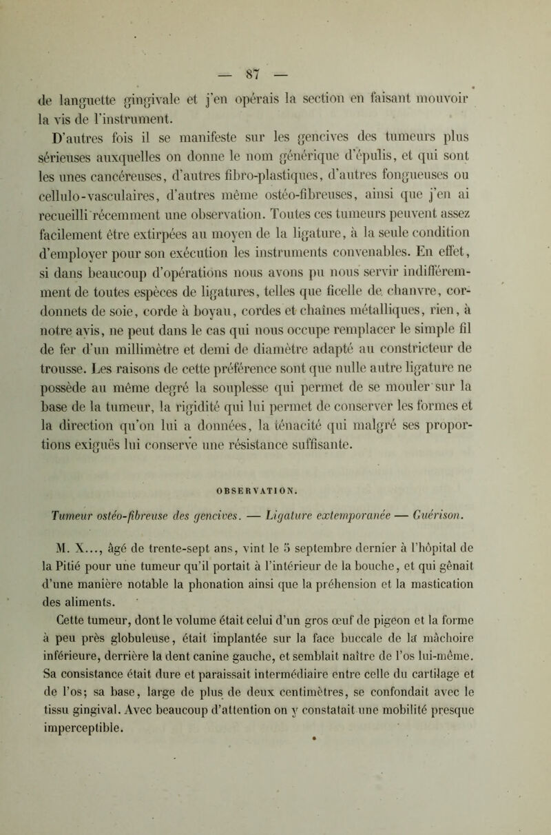 de languette gingivale et j’en opérais la section en faisant mouvoir la vis de l’instrument. D’autres fois il se manifeste sur les gencives des tumeurs plus sérieuses auxquelles on donne le nom générique d’épulis, et qui sont les unes cancéreuses, d’autres fibro-plastiqùes, d’autres fongueuses ou cellulo-vasculaires, d’autres même ostéo-fibreuses, ainsi que j’en ai recueilli récemment une observation. Toutes ces tumeurs peuvent assez facilement être extirpées au moyen de la ligature, à la seule condition d’employer pour son exécution les instruments convenables. En effet, si dans beaucoup d’opérations nous avons pu nous servir indifférem- ment de toutes espèces de ligatures, telles que ficelle de. chanvre, cor- donnets de soie, corde à boyau, cordes et chaînes métalliques, rien, à notre avis, ne peut dans le cas qui nous occupe remplacer le simple fil de fer d’un millimètre et demi de diamètre adapté au constricteur de trousse. Les raisons de cette préférence sont que nulle autre ligature ne possède au même degré la souplesse qui permet de se mouler sur la base de la tumeur, la rigidité qui lui permet de conserver les formes et la direction qu’on lui a données, la ténacité qui malgré ses propor- tions exiguës lui conserve une résistance suffisante. OBSERVATI ON. Tumeur ostéo-fîbreuse des gencives. — Ligature extemporanée— Guérison. M. X..., âgé de trente-sept ans, vint le 5 septembre dernier à l’hôpital de la Pitié pour une tumeur qu’il portait à l’intérieur de la bouche, et qui gênait d’une manière notable la phonation ainsi que la préhension et la mastication des aliments. Cette tumeur, dont le volume était celui d’un gros œuf de pigeon et la forme à peu près globuleuse, était implantée sur la face buccale de la' mâchoire inférieure, derrière la dent canine gauche, et semblait naître de l’os lui-même. Sa consistance était dure et paraissait intermédiaire entre celle du cartilage et de l’os; sa base, large de plus de deux centimètres, se confondait avec le tissu gingival. Avec beaucoup d’attention on y constatait une mobilité presque imperceptible.