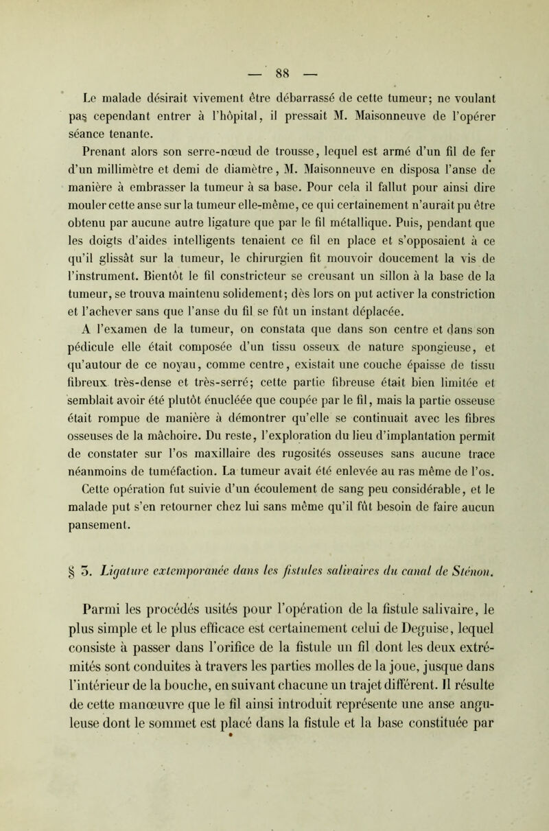 Le malade désirait vivement être débarrassé de cette tumeur; ne voulant pa§ cependant entrer à l’hôpital, il pressait M. Maisonneuve de l’opérer séance tenante. Prenant alors son serre-nœud de trousse, lequel est armé d’un fil de fer d’un millimètre et demi de diamètre, M. Maisonneuve en disposa l’anse de manière à embrasser la tumeur à sa base. Pour cela il fallut pour ainsi dire mouler cette anse sur la tumeur elle-même, ce qui certainement n’aurait pu être obtenu par aucune autre ligature que par le fil métallique. Puis, pendant que les doigts d’aides intelligents tenaient ce fil en place et s’opposaient à ce qu’il glissât sur la tumeur, le chirurgien fit mouvoir doucement la vis de l’instrument. Bientôt le fil constricteur se creusant un sillon à la base de la tumeur, se trouva maintenu solidement; dès lors on put activer la constriction et l’achever sans que l’anse du fil se fût un instant déplacée. A l’examen de la tumeur, on constata que dans son centre et dans son pédicule elle était composée d’un tissu osseux de nature spongieuse, et qu’autour de ce noyau, comme centre, existait une couche épaisse de tissu fibreux très-dense et très-serré; cette partie fibreuse était bien limitée et semblait avoir été plutôt énucléée que coupée par le fil, mais la partie osseuse était rompue de manière à démontrer qu’elle se continuait avec les fibres osseuses de la mâchoire. Du reste, l’exploration du lieu d’implantation permit de constater sur l’os maxillaire des rugosités osseuses sans aucune trace néanmoins de tuméfaction. La tumeur avait été enlevée au ras même de l’os. Cette opération fut suivie d’un écoulement de sang peu considérable, et le malade put s’en retourner chez lui sans même qu’il fût besoin de faire aucun pansement. § 5. Ligature extemporanée dans les fistules salivaires du canal de Sténon. Parmi les procédés usités pour l’opération de la fistule salivaire, le plus simple et le plus efficace est certainement celui de Déguisé, lequel consiste à passer dans l'orifice de la fistule un fil dont les deux extré- mités sont conduites à travers les parties molles de la joue, jusque dans l’intérieur de la bouche, en suivant chacune un trajet différent. 11 résulte de cette manœuvre que le fil ainsi introduit représente une anse angu- leuse dont le sommet est placé dans la fistule et la base constituée par