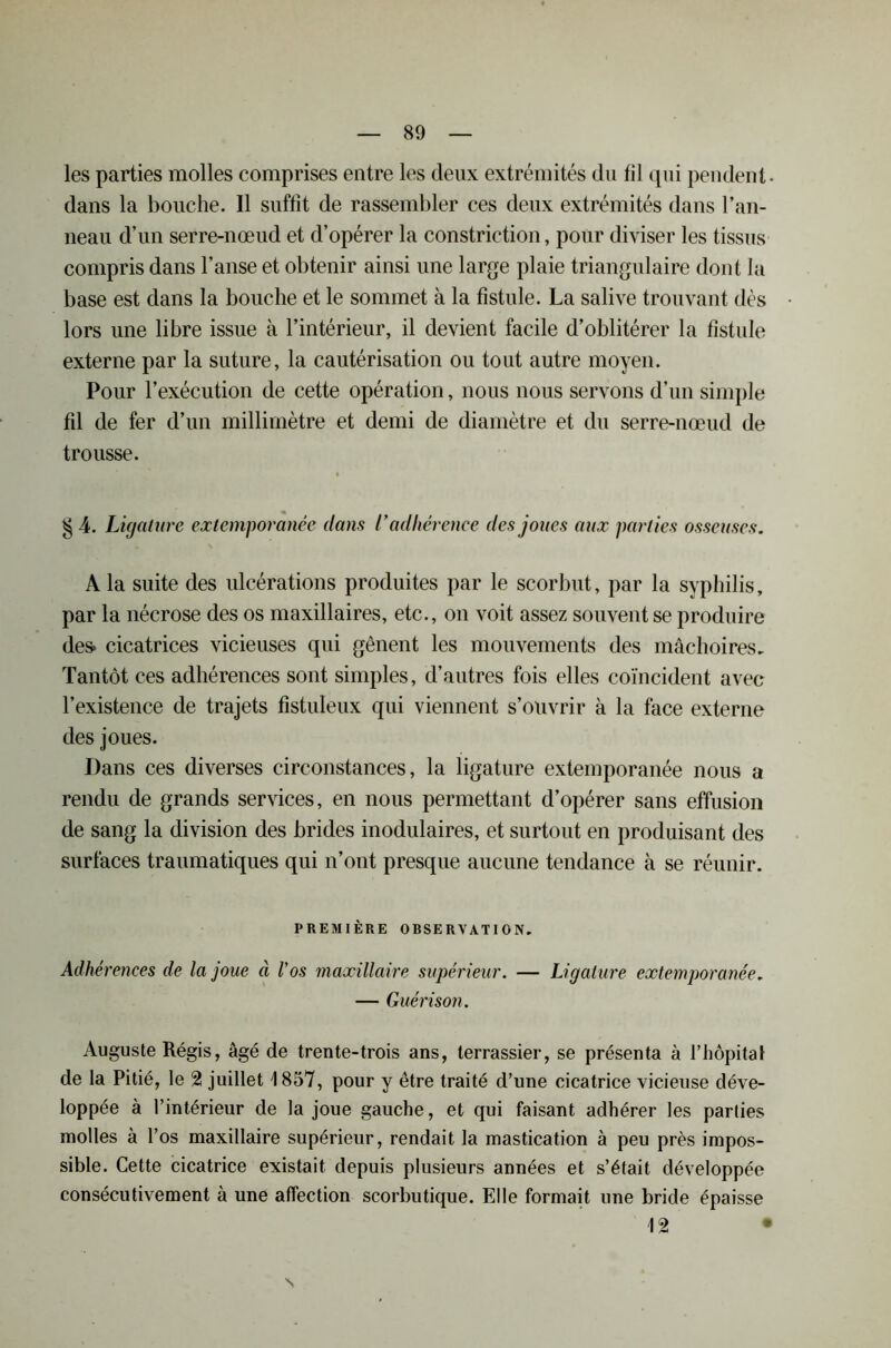 les parties molles comprises entre les deux extrémités du fil qui pendent- dans la bouche. 11 suffit de rassembler ces deux extrémités dans l’an- neau d’un serre-nœud et d’opérer la constriction, pour diviser les tissus compris dans l’anse et obtenir ainsi une large plaie triangulaire dont la base est dans la bouche et le sommet à la fistule. La salive trouvant dès lors une libre issue à l’intérieur, il devient facile d’oblitérer la fistule externe par la suture, la cautérisation ou tout autre moyen. Pour l’exécution de cette opération, nous nous servons d’un simple fil de fer d’un millimètre et demi de diamètre et du serre-nœud de trousse. § 4. Ligature extemporanée dans l’adhérence des joues aux parties osseuses. A la suite des ulcérations produites par le scorbut, par la syphilis, par la nécrose des os maxillaires, etc., on voit assez souvent se produire des* cicatrices vicieuses qui gênent les mouvements des mâchoires. Tantôt ces adhérences sont simples, d’autres fois elles coïncident avec l’existence de trajets fistuleux qui viennent s’ouvrir à la face externe des joues. Dans ces diverses circonstances, la ligature extemporanée nous a rendu de grands services, en nous permettant d’opérer sans effusion de sang la division des brides inodulaires, et surtout en produisant des surfaces traumatiques qui n’ont presque aucune tendance à se réunir. PREMIÈRE OBSERVATION. Adhérences de la joue à l’os maxillaire supérieur. — Ligature extemporanée. — Guérison. Auguste Régis, âgé de trente-trois ans, terrassier, se présenta à l’hôpital de la Pitié, le 2 juillet 1857, pour y être traité d’une cicatrice vicieuse déve- loppée à l’intérieur de la joue gauche, et qui faisant adhérer les parties molles à l’os maxillaire supérieur, rendait la mastication à peu près impos- sible. Cette cicatrice existait depuis plusieurs années et s’était développée consécutivement à une affection scorbutique. Elle formait une bride épaisse 12