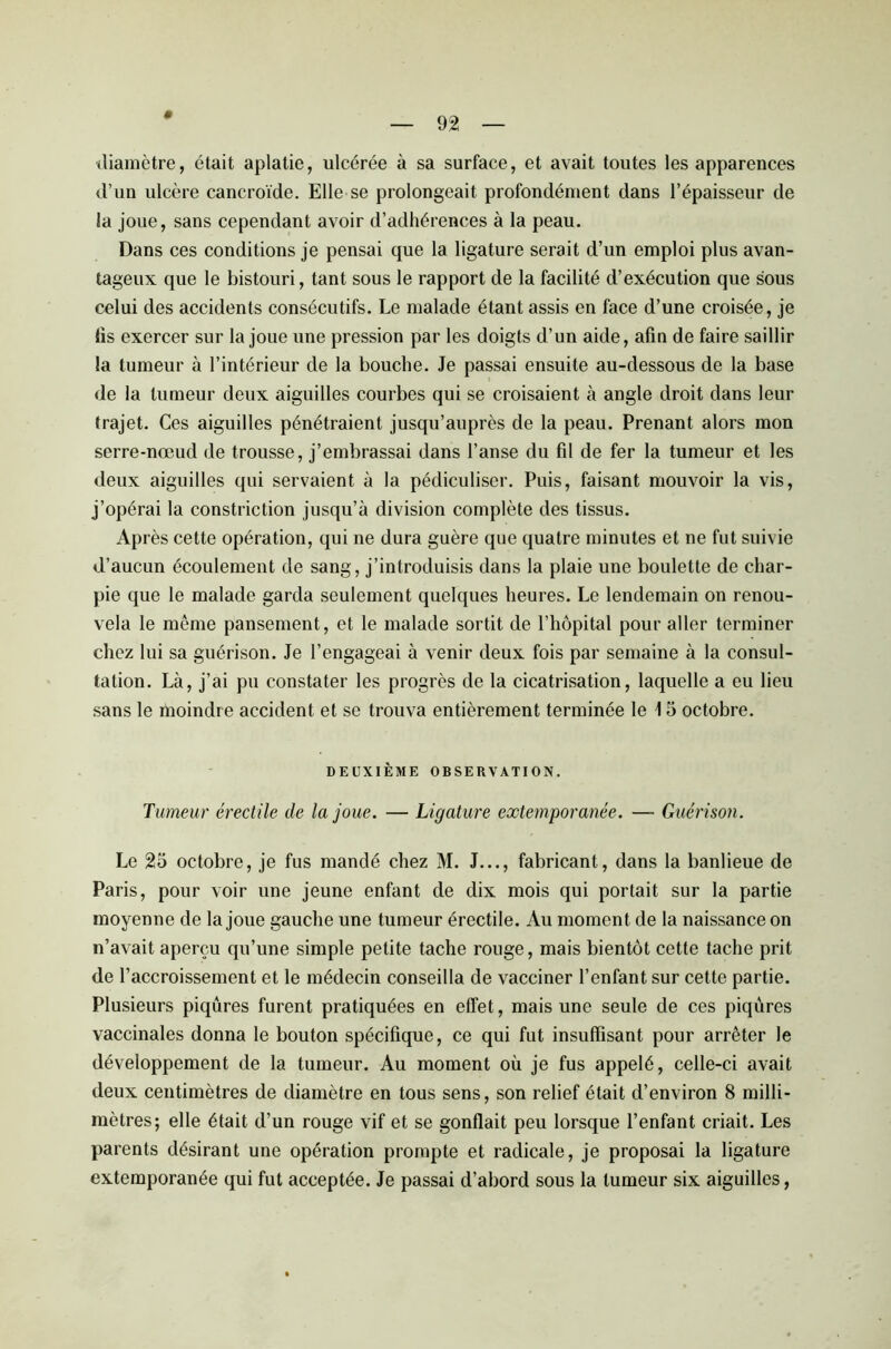 diamètre, était aplatie, ulcérée à sa surface, et avait toutes les apparences d’un ulcère cancroïde. Elle se prolongeait profondément dans l’épaisseur de la joue, sans cependant avoir d’adhérences à la peau. Dans ces conditions je pensai que la ligature serait d’un emploi plus avan- tageux que le bistouri, tant sous le rapport de la facilité d’exécution que sous celui des accidents consécutifs. Le malade étant assis en face d’une croisée, je lis exercer sur la joue une pression par les doigts d’un aide, afin de faire saillir la tumeur à l’intérieur de la bouche. Je passai ensuite au-dessous de la base de la tumeur deux aiguilles courbes qui se croisaient à angle droit dans leur trajet. Ces aiguilles pénétraient jusqu’auprès de la peau. Prenant alors mon serre-nœud de trousse, j’embrassai dans l’anse du fil de fer la tumeur et les deux aiguilles qui servaient à la pédiculiser. Puis, faisant mouvoir la vis, j’opérai la constriction jusqu’à division complète des tissus. Après cette opération, qui ne dura guère que quatre minutes et ne fut suivie d’aucun écoulement de sang, j’introduisis dans la plaie une boulette de char- pie que le malade garda seulement quelques heures. Le lendemain on renou- vela le même pansement, et le malade sortit de l’hôpital pour aller terminer chez lui sa guérison. Je l’engageai à venir deux fois par semaine à la consul- tation. Là, j’ai pu constater les progrès de la cicatrisation, laquelle a eu lieu sans le moindre accident et se trouva entièrement terminée le \ 5 octobre. DEUXIÈME OBSERVATION. Tumeur érectile de la joue. — Ligature extemporanée. — Guérison. Le 25 octobre, je fus mandé chez M. J..., fabricant, dans la banlieue de Paris, pour voir une jeune enfant de dix mois qui portait sur la partie moyenne de la joue gauche une tumeur érectile. Au moment de la naissance on n’avait aperçu qu’une simple petite tache rouge, mais bientôt cette tache prit de l’accroissement et le médecin conseilla de vacciner l’enfant sur cette partie. Plusieurs piqûres furent pratiquées en effet, mais une seule de ces piqûres vaccinales donna le bouton spécifique, ce qui fut insuffisant pour arrêter le développement de la tumeur. Au moment où je fus appelé, celle-ci avait deux centimètres de diamètre en tous sens, son relief était d’environ 8 milli- mètres; elle était d’un rouge vif et se gonflait peu lorsque l’enfant criait. Les parents désirant une opération prompte et radicale, je proposai la ligature extemporanée qui fut acceptée. Je passai d’abord sous la tumeur six aiguilles,
