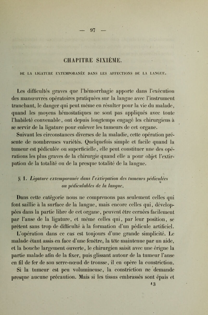 CHAPITRE SIXIÈME. ItE LA LIGATURE EXTEMPORANÉE DANS LES AFFECTIONS DE LA LANGUE. Les difficultés graves que l’hémorrhagie apporte dans l'exécution des manœuvres opératoires pratiquées sur la langue avec l'instrument tranchant, le danger qui peut même en résulter pour la vie du malade, quand les moyens hémostatiques ne sont pas appliqués avec toute l’habileté convenable, ont depuis longtemps engagé les chirurgiens à se servir de la ligature pour enlever les tumeurs de cet organe. Suivant les circonstances diverses de la maladie, cette opération pré- sente de nombreuses variétés. Quelquefois simple et facile quand la tumeur est pédiculée ou superficielle, elle peut constituer une des opé- rations les plus graves de la chirurgie quand elle a pour objet l’extir- pation de la totalité ou de la presque totalité de la langue. § 1. Ligature extemporanée dans /’extirpation des tumeurs pédiculêes ou pédieulables de la langue. Dans cette catégorie nous ne comprenons pas seulement celles qui font saillie à la surface de la langue, mais encore celles qui, dévelop- pées dans la partie libre de cet organe, peuvent être cernées facilement par l’anse de la ligature, et même celles qui, par leur position, se prêtent sans trop de difficulté à la formation d’un pédicule artificiel. L’opération dans ce cas est toujours d’une grande simplicité. Le malade étant assis en face d’une fenêtre, la tête maintenue par un aide, et la bouche largement ouverte, le chirurgien saisit avec une érigne la partie malade afin de la fixer, puis glissant autour de la tumeur l’anse en fil de fer de son serre-nœud de trousse, il en opère la constriction. Si la tumeur est peu volumineuse, la constriction ne demande presque aucune précaution. Mais si les tissus embrassés sont épais et * 3