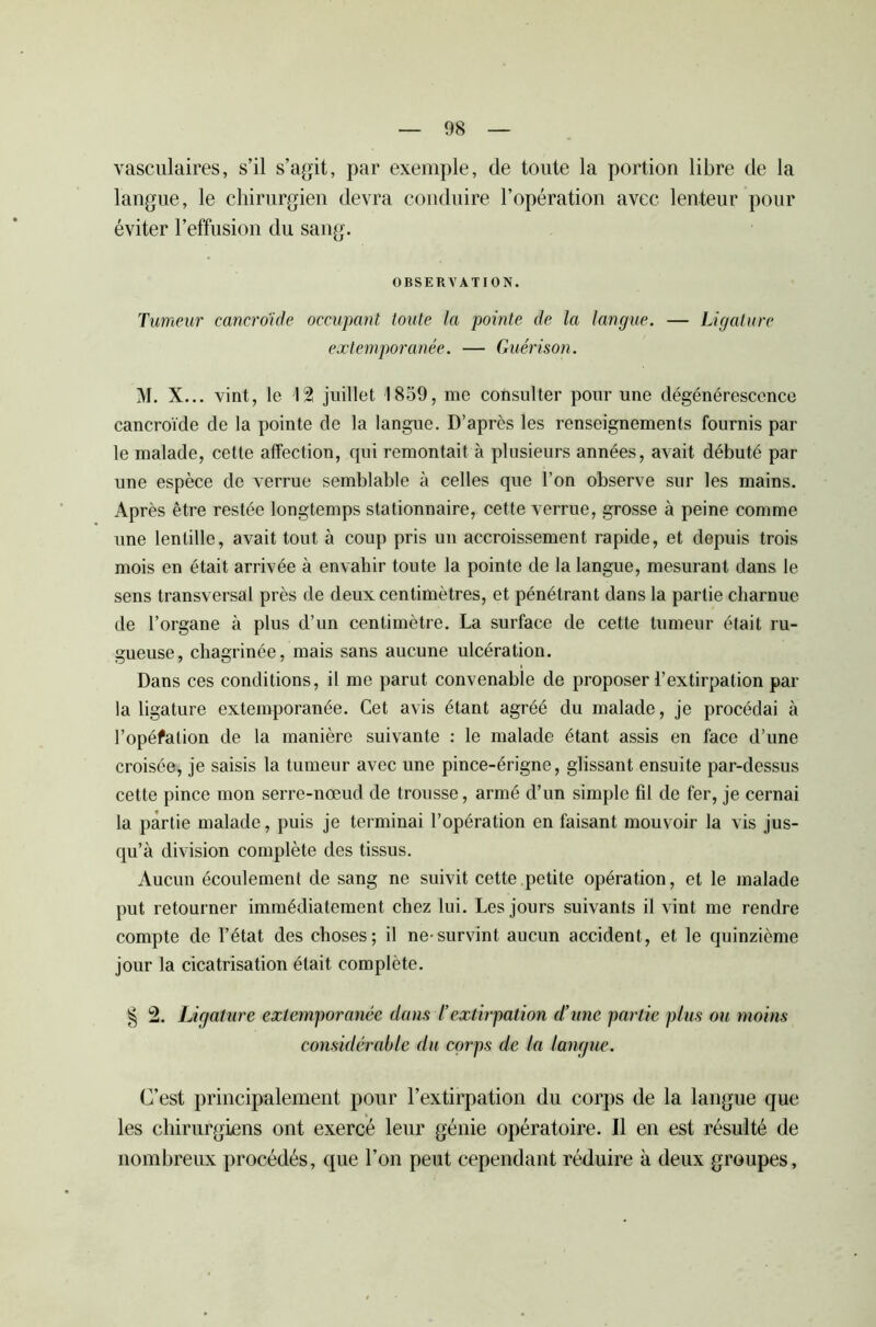 vasculaires, s’il s’agit, par exemple, de toute la portion libre de la langue, le chirurgien devra conduire l’opération avec lenteur pour éviter l’effusion du sang. OBSERVATION. Tumeur cancroïde occupant toute la pointe de la langue. — Ligature extemporanée. — Guérison. M. X... vint, le 12 juillet 1859, me consulter pour une dégénérescence cancroïde de la pointe de la langue. D’après les renseignements fournis par le malade, cette affection, qui remontait à plusieurs années, avait débuté par une espèce de verrue semblable à celles que l’on observe sur les mains. Après être restée longtemps stationnaire, cette verrue, grosse à peine comme une lentille, avait tout à coup pris un accroissement rapide, et depuis trois mois en était arrivée à envahir toute la pointe de la langue, mesurant dans le sens transversal près de deux centimètres, et pénétrant dans la partie charnue de l’organe à plus d’un centimètre. La surface de cette tumeur était ru- gueuse, chagrinée, mais sans aucune ulcération. Dans ces conditions, il me parut convenable de proposer l’extirpation par la ligature extemporanée. Cet avis étant agréé du malade, je procédai à l’opéfation de la manière suivante : le malade étant assis en face d’une croisée, je saisis la tumeur avec une pince-érigne, glissant ensuite par-dessus cette pince mon serre-nœud de trousse, armé d’un simple fil de fer, je cernai la partie malade, puis je terminai l’opération en faisant mouvoir la vis jus- qu’à division complète des tissus. Aucun écoulement de sang ne suivit cette petite opération, et le malade put retourner immédiatement chez lui. Les jours suivants il vint me rendre compte de l’état des choses; il ne-survint aucun accident, et le quinzième jour la cicatrisation était complète. § 2. Ligature extemporanée dans /’extirpation d’une partie plus ou moins considérable du corps de la langue. C’est principalement pour l’extirpation du corps de la langue que les chirurgiens ont exercé leur génie opératoire. Il en est résulté de nombreux procédés, que l’on peut cependant réduire à deux groupes.