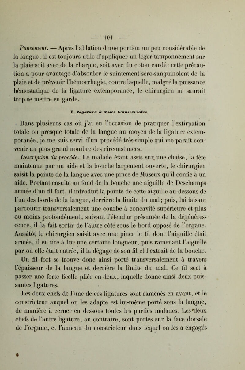 Pansement. — Après l’ablation d’une portion un peu considérable de la langue, il est toujours utile d’appliquer un léger tamponnement sur la plaie soit avec de la charpie, soit avec du coton cardé; cette précau- tion a pour avantage d’absorber le suintement séro-sanguinolent de la plaie et de prévenir l’hémorrhagie, contre laquelle, malgré la puissance hémostatique de la ligature extemporanée, le chirurgien ne saurait trop se mettre en garde. B. JLigalttt'e à mtse» fransrectalM. Dans plusieurs cas où j’ai eu l’occasion de pratiquer l’extirpation totale ou presque totale de la langue au moyen de la ligature extem- poranée, je me suis servi d’un procédé très-simple qui me paraît con- venir au plus grand nombre des circonstances. Description du procédé. Le malade étant assis sur. une chaise, la tête maintenue par un aide et la bouche largement ouverte, le chirurgien saisit la pointe de la langue avec une pince de Museux qu’il confie à un aide. Portant ensuite au fond de la bouche une aiguille de Deschamps armée d’un fil fort, il introduit la pointe de cette aiguille au-dessous de l’un des bords de la langue, derrière la limite du mal ; puis, lui faisant parcourir transversalement une courbe à concavité supérieure et plus ou moins profondément, suivant l’étendue présumée de la dégénéres- cence, il la fait sortir de l’autre côté sous le bord opposé de l’organe. Aussitôt le chirurgien saisit avec une pince le fil dont l’aiguille était armée, il en tire à lui* une certaine longueur, puis ramenant l’aiguille par où elle était entrée, il la dégage de son fil et l’extrait de la bouche. Un fil fort se trouve donc ainsi porté transversalement à travers l’épaisseur de la langue et derrière la limite du mal. Ce fil sert à passer une forte ficelle pliée en deux, laquelle donne ainsi deux puis- santes ligatures. Les deux chefs de l’une de ces ligatures sont ramenés en avant, et le constricteur auquel on les adapte est lui-même porté sous la langue, de manière à cerner en dessous toutes les parties malades. Les'deux chefs de l’autre ligature, au contraire, sont portés sur la face dorsale de l’organe, et l’anneau du constricteur dans lequel on les a engagés