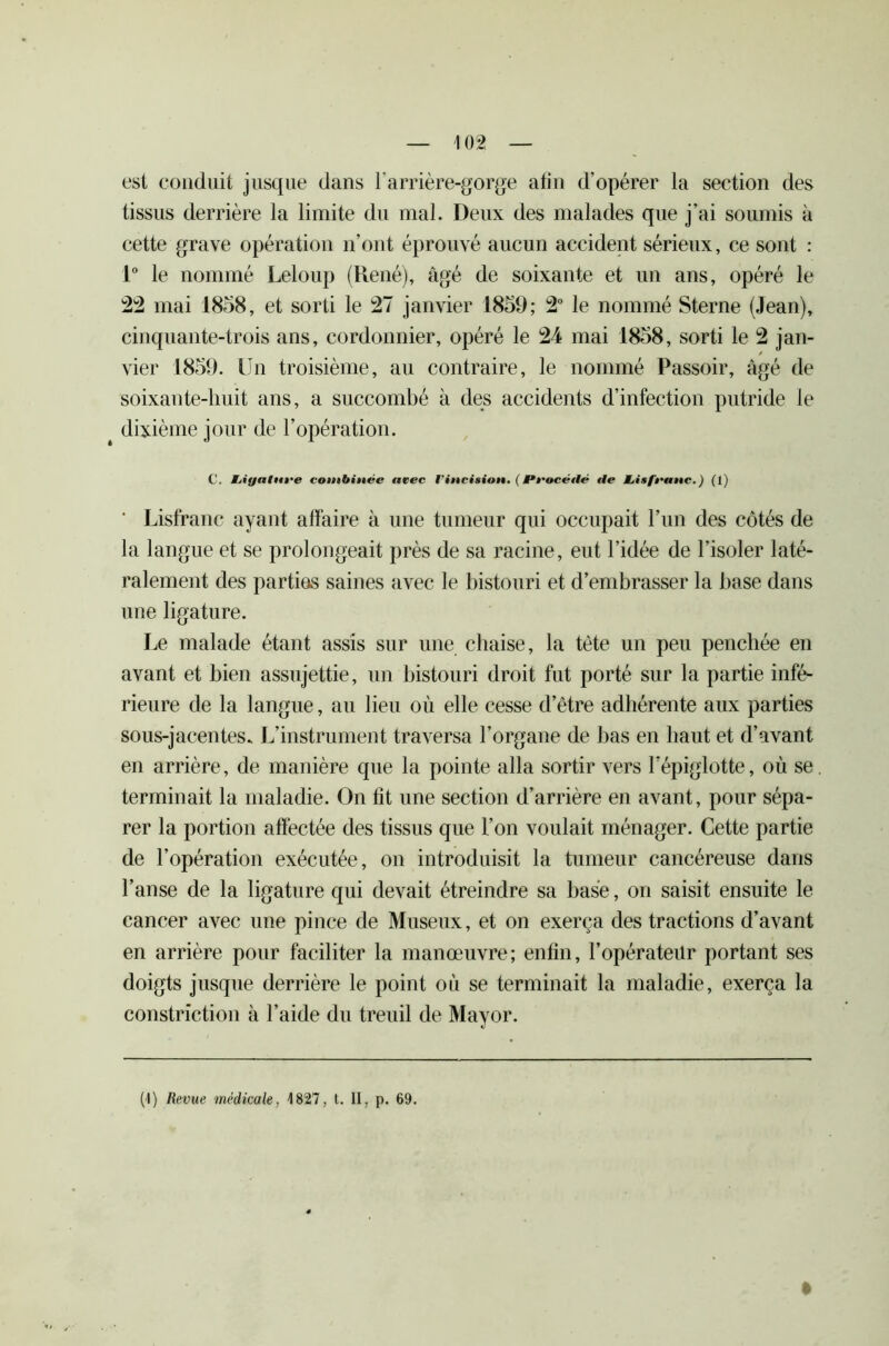 est conduit jusque dans l'arrière-gorge atin d’opérer la section des tissus derrière la limite du mal. Deux des malades que j’ai soumis à cette grave opération n’ont éprouvé aucun accident sérieux, ce sont : 1° le nommé Leloup (René), âgé de soixante et un ans, opéré le 22 mai 1858, et sorti le 27 janvier 1859; 2° le nommé Sterne (Jean), cinquante-trois ans, cordonnier, opéré le 24 mai 1858, sorti le 2 jan- vier 1859. Un troisième, au contraire, le nommé Passoir, âgé de soixante-huit ans, a succombé à des accidents d’infection putride le dixième jour de l’opération. C. Mjiyalnee combinée avec l'incision. ( /Procédé tle Lisfeanc.) (1) ‘ Lisfranc ayant affaire à une tumeur qui occupait l’un des côtés de la langue et se prolongeait près de sa racine, eut l’idée de l’isoler laté- ralement des parties saines avec le bistouri et d’embrasser la base dans une ligature. Le malade étant assis sur une chaise, la tète un peu penchée en avant et bien assujettie, un bistouri droit fut porté sur la partie infé- rieure de la langue, au lieu où elle cesse d’être adhérente aux parties sous-jacentes. L’instrument traversa l’organe de bas en haut et d’avant en arrière, de manière que la pointe alla sortir vers l'épiglotte, où se. terminait la maladie. On fit une section d’arrière en avant, pour sépa- rer la portion affectée des tissus que l’on voulait ménager. Cette partie de l’opération exécutée, on introduisit la tumeur cancéreuse dans l’anse de la ligature qui devait étreindre sa base, on saisit ensuite le cancer avec une pince de Museux, et on exerça des tractions d’avant en arrière pour faciliter la manœuvre; enfin, l’opérateur portant ses doigts jusque derrière le point où se terminait la maladie, exerça la constriction à l’aide du treuil de Mayor. (4) Revue médicale, 4 827, t. II, p. 69.