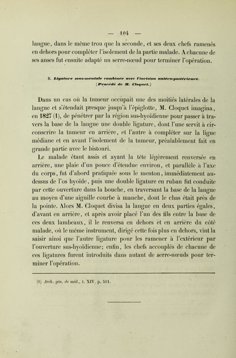 langue, dans le même trou que la seconde, et ses deux chefs ramenés en dehors pour compléter l’isolement de la partie malade. A chacune de ses anses fut ensuite adapté un serre-nœud pour terminer l’opération. H. hiyature sons-tnenltile combinée arec Vincision antéro-jioxlérieure. ( Procédé t!e 91. Cloquel. ) Dans un cas on la tumeur occupait une des moitiés latérales de la langue et s’étendait presque jusqu’à l’épiglotte, M. Cloquet imagina, en 1827 (1), de pénétrer par la région sus-hyoïdienne pour passer à tra- vers la base de la langue une double ligature, dont l’une servit à cir- conscrire la tumeur en arrière, et l’autre à compléter sur la ligne médiane et en avant l’isolement de la tumeur, préalablement fait en grande partie avec le bistouri. Le malade étant assis et ayant la tête légèrement renversée en arrière, une plaie d’un pouce d’étendue environ, et parallèle à l’axe du corps, fut d’abord pratiquée sous le menton, immédiatement au- dessus de l’os hyoïde, puis une double ligature en ruban fut conduite par cette ouverture dans la bouche, en traversant la base de la langue au moyen d’une aiguille courbe à manche, dont le chas était près de la pointe. Alors M. Cloquet divisa la langue en deux parties égales, d’avant en arrière, et après avoir placé l’un des fils entre la base de ces deux lambeaux, il le renversa en dehors et en arrière du côté malade, où le même instrument, dirigé cette fois plus en dehors, vint la saisir ainsi que l’autre ligature pour les ramener à l’extérieur par l’ouverture sus-hyoïdienne; enfin, les chefs accouplés de chacune de ces ligatures furent introduits dans autant de serre-nœuds pour ter- miner l’opération. (1) Arch. gén. de méd., t. XIV, p.. 511.