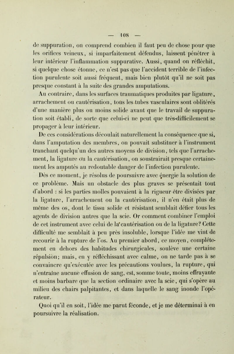 de suppuration, on comprend combien il faut peu de chose pour que les orifices veineux, si imparfaitement défendus, laissent pénétrer à leur intérieur l’inflammation suppurative. Aussi, quand on réfléchit, si quelque chose étonne, ce n’est pas que l’accident terrible de l’infec- tion purulente soit aussi fréquent, mais bien plutôt qu’il ne soit pas presque constant à la suite des grandes amputations. Au contraire, dans les surfaces traumatiques produites par ligature, arrachement ou cautérisation, tous les tubes vasculaires sont oblitérés d’une manière plus ou moins solide avant que le travail de suppura- tion soit établi, de sorte que celui-ci ne peut que très-difficilement se propager à leur intérieur. I)e ces considérations découlait naturellement la conséquence que si, dans l’amputation des membres, on pouvait substituer à l’instrument tranchant quelqu’un des autres moyens de division, tels que l’arrache- ment, la ligature ou la cautérisation, on soustrairait presque certaine- ment les amputés au redoutable danger de l’infection purulente. Dès ce moment, je résolus de poursuivre avec çnergie la solution de ce problème. Mais un obstacle des plus graves se présentait tout d’abord : si les parties molles pouvaient à la rigueur être divisées par la ligature, l’arrachement ou la cautérisation, il n’en était plus de même des os, dont le tissu solide et résistant semblait défier tous les agents de division autres que la scie. Or comment combiner l’emploi de cet instrument avec celui de la'cautérisation ou de la ligature? Cette difficulté me semblait à peu près insoluble, lorsque l’idée me vint de recourir à la rupture de l’os. Au premier abord, ce moyen, complète- ment en dehors des habitudes chirurgicales, soulève une certaine répulsion; mais, en y réfléchissant avec calme, on ne tarde pas à se convaincre qu’exécutée avec les précautions voulues, la rupture, qui n’entraîne aucune effusion de sang, est, somme toute, moins effrayante et moins barbare que la section ordinaire avec la scie, qui s’opère au milieu des chairs palpitantes, et dans laquelle le sang inonde l’opé- rateur. Quoi qu’il en soit, l’idée me parut féconde, et je me déterminai à en poursuivre la réalisation.