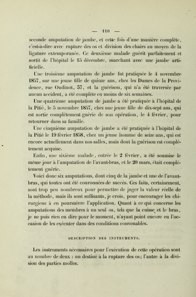 seconde amputation de jambe, et cette fois d'une manière complète, c’est-à-dire avec rupture des os et division des chairs au moyen de la ligature extemporanée. Ce deuxième malade guérit parfaitement et sortit de l’hôpital le 15 décembre, marchant avec une jambe arti- ficielle. Une troisième amputation de jambe fut pratiquée le 4 novembre 1857, sur une jeune fille de quinze ans, chez les Dames de la Provi- dence, rue Oudinot, 57, et la guérison, qui n’a été traversée par aucun accident, a été complète en moins de six semaines. Une quatrième amputation de jambe a été pratiquée à l’hôpital de la Pitié, le 5 novembre 1857, chez une jeune fille de dix-sept ans, qui est sortie complètement guérie de son opération, le 4 février, pour retourner dans sa famille. Une cinquième amputation de jambe a été pratiquée à l’hôpital de la Pitié le 19 février 1858, chez un jeune homme de seize ans, qui est encore actuellement dans nos salles, mais dont la guérison est complè- tement acquise. Enfin, une sixième malade, entrée le !2 février, a été soumise le même jour à l’amputation de l’avant-bras, et le 20 mars, était complè- tement guérie. Voici donc six amputations, dont cinq de la jambe et une de l’avant- bras, qui toutes ont été couronnées de succès. Ces faits, certainement, sont trop peu nombreux pour permettre de juger la valeur réelle de la méthode, mais ils sont suffisants, je crois, pour encourager les chi- rurgiens à en poursuivre l’application. Quant à ce qui concerne les amputations des membres à un seul os, tels que la cuisse^ et le bras, je ne puis rien en dire pour le moment, n’ayant point encore eu l’oc- casion de les exécuter dans des conditions convenables. DESCRIPTION DES INSTRUMENTS. Les instruments nécessaires pour l'exécution de cette opération sont au nombre de deux : un destiné à la rupture des os; l’autre à la divi- sion des parties molles.