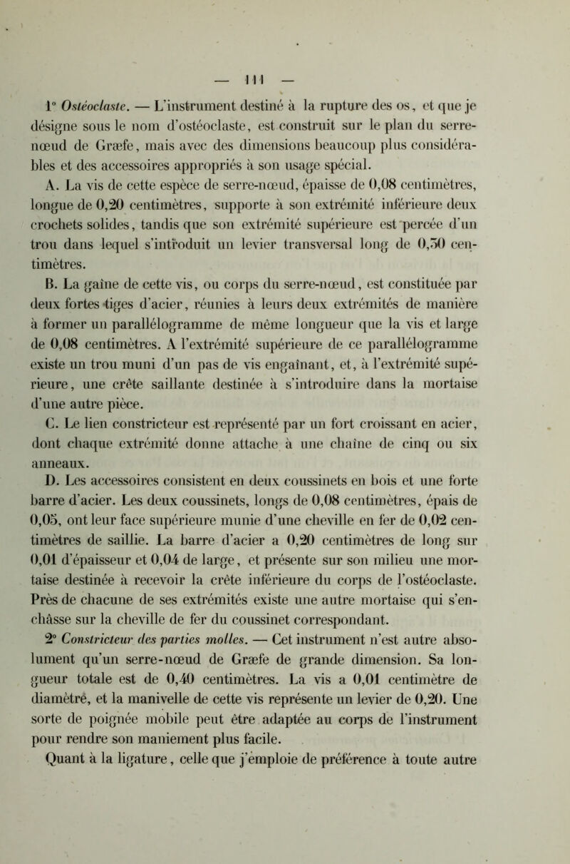 1° Ostéoclaste. — L’instrument destiné à la rupture des os, et que je désigne sous le nom d’ostéoclaste, est construit sur le plan du serre- nœud de Græfe, mais avec des dimensions beaucoup plus considéra- bles et des accessoires appropriés à son usage spécial. A. La vis de cette espèce de serre-nœud, épaisse de 0,08 centimètres, longue de 0,20 centimètres, supporte à son extrémité inférieure deux crochets solides, tandis que son extrémité supérieure est percée d’un trou dans lequel s’introduit un levier transversal long de 0,30 cen- timètres. B. La gaine de cette vis, ou corps du serre-nœud, est constituée par deux fortes tiges d’acier, réunies à leurs deux extrémités de manière à former un parallélogramme de même longueur que la vis et large de 0,08 centimètres. A l’extrémité supérieure de ce parallélogramme existe un trou muni d’un pas de vis engainant, et, à l’extrémité supé- rieure, une crête saillante destinée à s’introduire dans la mortaise d’une autre pièce. C. Le lien constricteur est représenté par un fort croissant en acier, dont chaque extrémité donne attache à une chaîne de cinq ou six anneaux. D. Les accessoires consistent en deux coussinets en bois et une forte barre d’acier. Les deux coussinets, longs de 0,08 centimètres, épais de 0,05, ont leur face supérieure munie d’une cheville en fer de 0,02 cen- timètres de saillie. La barre d’acier a 0,20 centimètres de long sur 0,01 d’épaisseur et 0,04 de large, et présente sur son milieu une mor- taise destinée à recevoir la crête inférieure du corps de l’ostéoclaste. Près de chacune de ses extrémités existe une autre mortaise qui s’en- châsse sur la cheville de fer du coussinet correspondant. 2° Constricteur des parties molles. — Cet instrument n’est autre abso- lument qu’un serre-nœud de Græfe de grande dimension. Sa lon- gueur totale est de 0,40 centimètres. La vis a 0,01 centimètre de diamètre, et la manivelle de cette vis représente un levier de 0,20. Une sorte de poignée mobile peut être adaptée au corps de l’instrument pour rendre son maniement plus facile. Quant à la ligature, celle que j emploie de préférence à toute autre