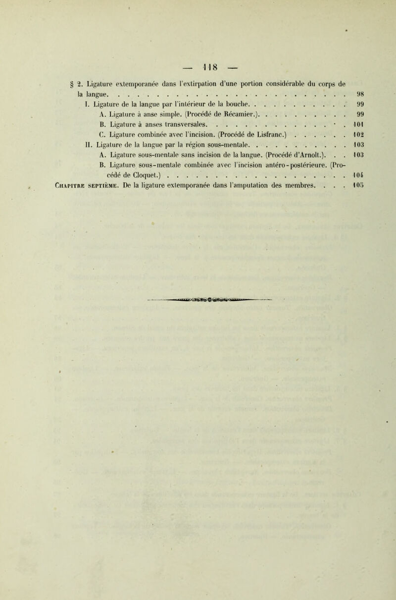 § 2. Ligature extemporanée dans l’extirpation d’une portion considérable du corps de la langue 98 I. Ligature de la langue par l’intérieur de la bouche 99 A. Ligature à anse simple. (Procédé de Récamier.) 99 B. Ligature à anses transversales 101 G. Ligature combinée avec l’incision. (Procédé de Lisfranc.) 102 II. Ligature de la langue par la région sous-mentale 103 A. Ligature sous-mentale sans incision de la langue. (Procédé d’Arnolt.). . . 103 B. Ligature sous-mentale combinée avec l’incision antéro-postérieure. (Pro- cédé de Cloquet.) 104 Chapitre septième. De la ligature extemporanée dans l’amputation des membres. . . . 105 ttr ^imr_ t? QTGrti'Tïr - —