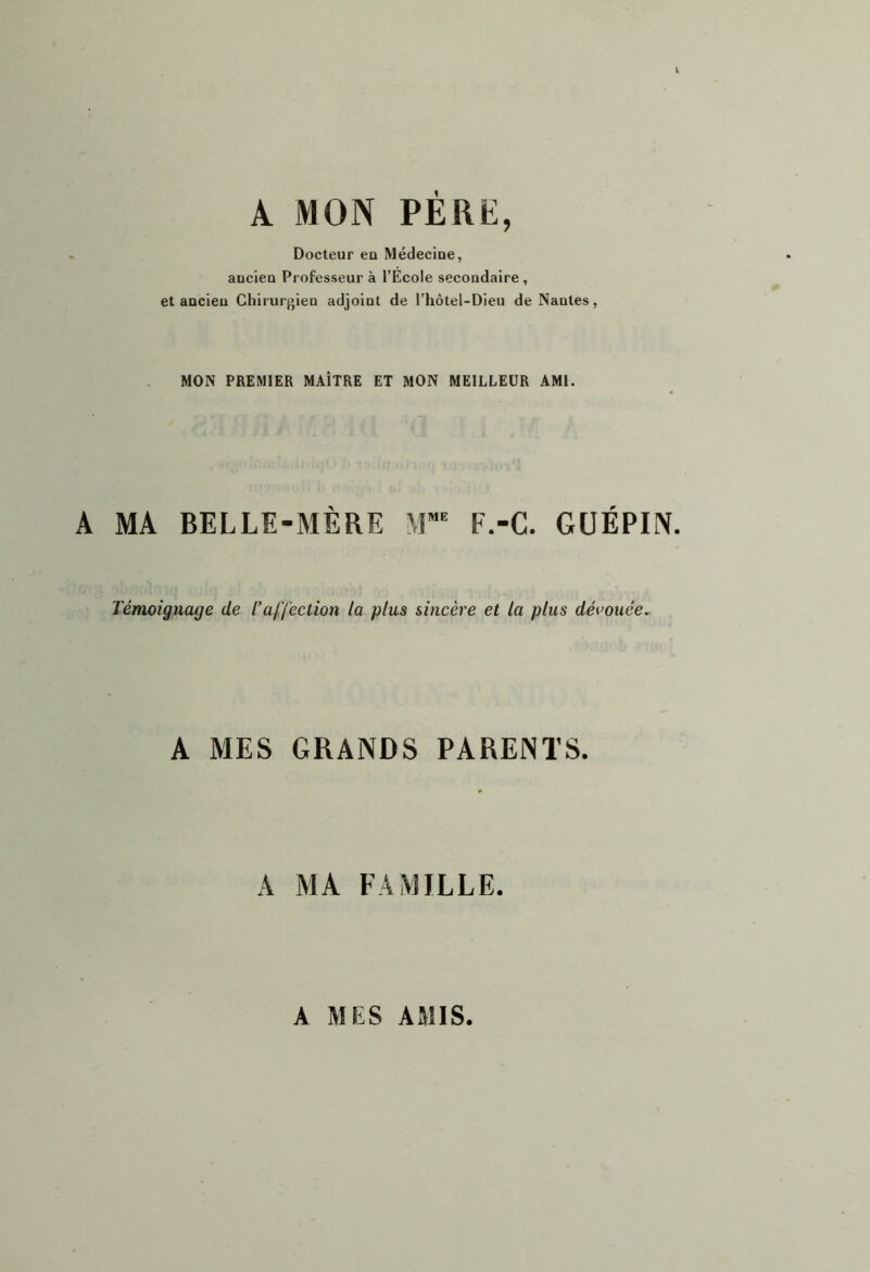 A MON PERE, Docteur eu Médeciue, aocieu Professeur à l’Ecole secoudaire, et aocieu Chirur}>ien adjoiut de l’hôtel-Dieu de Nautes, MON PREMIER MAÎTRE ET MON MEILLEUR AMI. A MA BELLE-MÈRE M*= F.-C. GUÉPIN. Témoignage de Taffection la plus sincère et la plus découce^ A MES GRANDS PARENTS. A MA FAMILLE. A MES AMIS