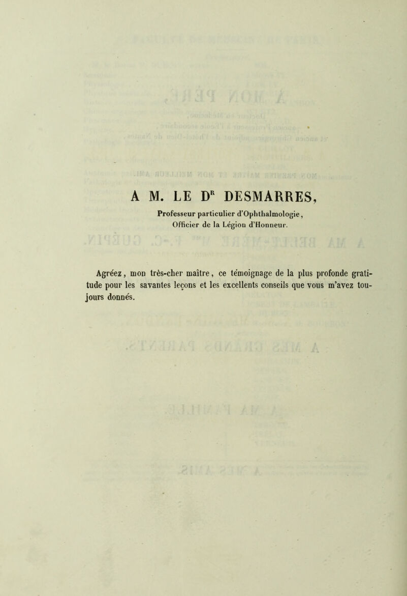 A M. LE D DESMARRES, Professeur particulier d’Ophthalmologie, Officier de la Légion d’Honneur. Agréez, moD très-cher maître, ce témoignage de la plus profonde grati- tude pour les savantes leçons et les excellents conseils que vous m’avez tou- jours donnés.